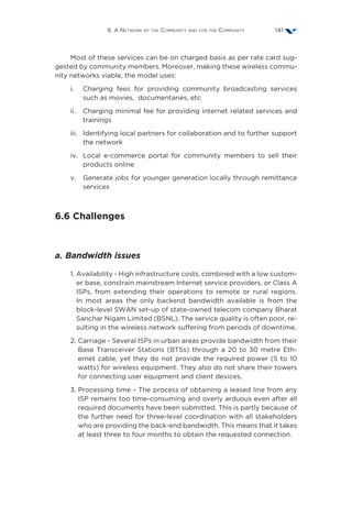 6. A Network by the Community and for the Community 141
Most of these services can be on charged basis as per rate card sug-
gested by community members. Moreover, making these wireless commu-
nity networks viable, the model uses:
i.	Charging fees for providing community broadcasting services
such as movies, documentaries, etc
ii.	Charging minimal fee for providing internet related services and
trainings
iii.	Identifying local partners for collaboration and to further support
the network
iv.	Local e-commerce portal for community members to sell their
products online
v.	Generate jobs for younger generation locally through remittance
services
6.6 Challenges
a. Bandwidth issues
1. Availability - High infrastructure costs, combined with a low custom-
er base, constrain mainstream Internet service providers, or Class A
ISPs, from extending their operations to remote or rural regions.
In most areas the only backend bandwidth available is from the
block-level SWAN set-up of state-owned telecom company Bharat
Sanchar Nigam Limited (BSNL). The service quality is often poor, re-
sulting in the wireless network suffering from periods of downtime.
2. Carriage - Several ISPs in urban areas provide bandwidth from their
Base Transceiver Stations (BTSs) through a 20 to 30 metre Eth-
ernet cable, yet they do not provide the required power (5 to 10
watts) for wireless equipment. They also do not share their towers
for connecting user equipment and client devices.
3. Processing time - The process of obtaining a leased line from any
ISP remains too time-consuming and overly arduous even after all
required documents have been submitted. This is partly because of
the further need for three-level coordination with all stakeholders
who are providing the back-end bandwidth. This means that it takes
at least three to four months to obtain the requested connection.
 