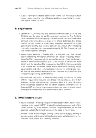 Community Connectivity: Building the Internet from Scratch142
4. Cost - Taking broadband connection to the last mile level is four
times higher than the cost of taking wireless connectivity to remot-
est region of the country.
b. Legal issues
1. Spectrum - Currently only two delicensed free bands, 2.4 GHz and
5.8 GHz, can be used by Wi-Fi community networks. The 2.4 GHz
band has three non-overlapping channels which can to some extent
connect with limited line of sight over short distances, but these
tend to be fully utilised in urban areas, making it very difficult to get
good signal quality due to data collision as a result of overlapping
channels. More data can be carried using the 5.8 GHz frequency, but
this needs clear line of sight.
2. Government permits - Towers which are higher than five metres
require Standing Advisory Committee on Radio Frequency Alloca-
tion (SACFA) clearance, along with other permits from the Depart-
ment of Telecommunications (DoT), the Airport Authority of India
(AAI) and the Wireless Planning Authority (WPC). Each one entails
a lot of time and expenses. These are in addition to fulfilling online
applications and other technical requirements for setting up a tow-
er. Use of any wireless equipment also requires approval from the
Telecom Engineering Centre (TEC).
3. Out-of-date regulation - Telecom Regulatory Authority of India
(TRAI) regulations stipulate that those without class A, B or C ISP
licenses cannot sell bandwidth to clients. Hence, a rural ISP using
free unlicensed spectrum has to either become a franchisee of a
licensed ISP to charge downstream clients, or share the unlicensed
free spectrum resource with communities at its own risk.
c. Infrastructure issues
1. Tower location - Finding an appropriate location for a tower to es-
tablish a point to point (PTP) link is often challenging as much of the
land is owned by other entities, such as the government, or are not
deemed suitable for infrastructure, in the case of forest land.
2. Power - With many villages lacking stable power supply, finding a
power source at the required location remains a challenge-in sever-
al cases solar power was the only solution.
 