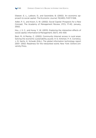 Community Connectivity: Building the Internet from Scratch146
Glaeser, E. L., Laibson, D., and Sacerdote, B. (2002). An economic ap-
proach to social capital. The Economic Journal, 112(483), F437-F458. 
Adler, P. S., and Kwon, S. W. (2002). Social Capital: Prospects for a New
Concept, The Academy of Management Review, 27(1), 17-40, January,
2002. 
Hsu, J. S. C., and Hung, Y. W. (2013). Exploring the interaction effects of
social capital, Information  Management, 50(7), 415–430. 
Best, M.,  Maclay, C. (2002). Community Internet access in rural areas:
Solving the economic sustainability puzzle. In G. Kirkman, P. K. Cornelius,
J. D. Sachs, K. Schwab (Eds.), The global information technology report
2001– 2002: Readiness for the networked world. New York: Oxford Uni-
versity Press.
 