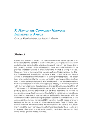 7. Map of the Community Network
Initiatives in Africa
Carlos Rey-Moreno and Michael Graaf
Abstract
Community Networks (CNs), i.e. telecommunication infrastructure built
by citizens for the benefit of their communities, have grown consistently
and attracted considerable attention in recent years. In particular, there
is a growing number of voices proposing them as a potential solution to
provide affordable access in areas where the market is failing to do so.
However, none of the many CNs, such as guifi.net, Rhizomatica or the Dig-
ital Empowerment Foundation, to name a few, come from Africa, where
access to affordable communications is lacking in most places. This paper
is an attempt to identify the reasons behind this gap by providing the first
map of the CNs deployed in the African continent. CNs have been identi-
fied via web search and interviewing people directly or indirectly involved
with their development. Results include the identification and profiling of
37 initiatives in 12 different countries, out of which 30 are currently at least
partially active. Results show that 60% of these networks are located in
one single country, South Africa, while only 1 (and not active anymore) was
identified in the whole of Northern Africa. Additionally, in contrast with the
common definition of CNs being large scale decentralized networks, in the
African continent, most networks (82%) have less than 30 nodes, and have
been either funded and/or bootstrapped externally. Only Wireless User
Groups in South Africa follow the definition above. We believe that, bear-
ing in mind the many particularities of different contexts, these results are
a necessary first step to start understanding the CNs movement so they
could have a greater impact in Africa.
 