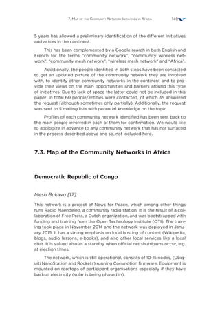 7. Map of the Community Network Initiatives in Africa 149
5 years has allowed a preliminary identification of the different initiatives
and actors in the continent.
This has been complemented by a Google search in both English and
French for the terms “community network”, “community wireless net-
work”, “community mesh network”, “wireless mesh network” and “Africa”.
Additionally, the people identified in both steps have been contacted
to get an updated picture of the community network they are involved
with, to identify other community networks in the continent and to pro-
vide their views on the main opportunities and barriers around this type
of initiatives. Due to lack of space the latter could not be included in this
paper. In total 60 people/entities were contacted, of which 35 answered
the request (although sometimes only partially). Additionally, the request
was sent to 5 mailing lists with potential knowledge on the topic.
Profiles of each community network identified has been sent back to
the main people involved in each of them for confirmation. We would like
to apologize in advance to any community network that has not surfaced
in the process described above and so, not included here.
7.3. Map of the Community Networks in Africa
Democratic Republic of Congo
Mesh Bukavu [17]:
This network is a project of News for Peace, which among other things
runs Radio Maendeleo, a community radio station. It is the result of a col-
laboration of Free Press, a Dutch organization, and was bootstrapped with
funding and training from the Open Technology Institute (OTI). The train-
ing took place in November 2014 and the network was deployed in Janu-
ary 2015. It has a strong emphasis on local hosting of content (Wikipedia,
blogs, audio lessons, e-books), and also other local services like a local
chat. It is valued also as a standby when official net shutdowns occur, e.g.
at election times.
The network, which is still operational, consists of 10-15 nodes, (Ubiq-
uiti NanoStation and Rockets) running Commotion firmware. Equipment is
mounted on rooftops of participant organisations especially if they have
backup electricity (solar is being phased in).
 