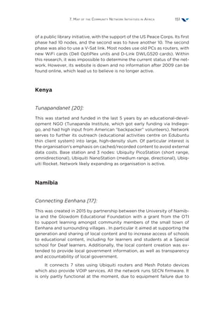 7. Map of the Community Network Initiatives in Africa 151
of a public library initiative, with the support of the US Peace Corps. Its first
phase had 10 nodes, and the second was to have another 10. The second
phase was also to use a V-Sat link. Most nodes use old PCs as routers, with
new WiFi cards (Dell OptiPlex units and D-Link DWLG520 cards). Within
this research, it was impossible to determine the current status of the net-
work. However, its website is down and no information after 2009 can be
found online, which lead us to believe is no longer active.
Kenya
Tunapandanet [20]:
This was started and funded in the last 5 years by an educational-devel-
opment NGO (Tunapanda Institute, which got early funding via Indiego-
go, and had high input from American “backpacker” volunteers). Network
serves to further its outreach (educational activities centre on Edubuntu
thin client system) into large, high-density slum. Of particular interest is
the organisation’s emphasis on cached/recorded content to avoid external
data costs. Base station and 3 nodes: Ubiquity PicoStation (short range,
omnidirectional), Ubiquiti NanoStation (medium range, directional), Ubiq-
uiti Rocket. Network likely expanding as organisation is active.
Namibia
Connecting Eenhana [17]:
This was created in 2015 by partnership between the University of Namib-
ia and the Glowdom Educational Foundation with a grant from the OTI
to support learning amongst community members of the small town of
Eenhana and surrounding villages . In particular it aimed at supporting the
generation and sharing of local content and to increase access of schools
to educational content, including for learners and students at a Special
school for Deaf learners. Additionally, the local content creation was ex-
tended to provide local government information, as well as transparency
and accountability of local government.
It connects 7 sites using Ubiquiti routers and Mesh Potato devices
which also provide VOIP services. All the network runs SECN firmware. It
is only partly functional at the moment, due to equipment failure due to
 