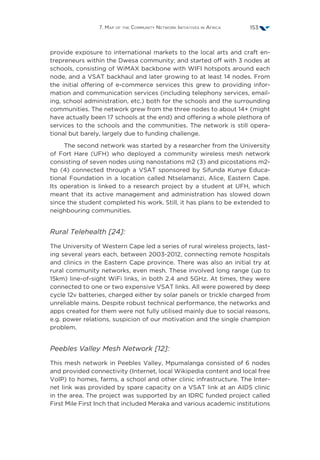 7. Map of the Community Network Initiatives in Africa 153
provide exposure to international markets to the local arts and craft en-
trepreneurs within the Dwesa community; and started off with 3 nodes at
schools, consisting of WiMAX backbone with WIFI hotspots around each
node, and a VSAT backhaul and later growing to at least 14 nodes. From
the initial offering of e-commerce services this grew to providing infor-
mation and communication services (including telephony services, email-
ing, school administration, etc.) both for the schools and the surrounding
communities. The network grew from the three nodes to about 14+ (might
have actually been 17 schools at the end) and offering a whole plethora of
services to the schools and the communities. The network is still opera-
tional but barely, largely due to funding challenge.
The second network was started by a researcher from the University
of Fort Hare (UFH) who deployed a community wireless mesh network
consisting of seven nodes using nanostations m2 (3) and picostations m2-
hp (4) connected through a VSAT sponsored by Sifunda Kunye Educa-
tional Foundation in a location called Ntselamanzi, Alice, Eastern Cape.
Its operation is linked to a research project by a student at UFH, which
meant that its active management and administration has slowed down
since the student completed his work. Still, it has plans to be extended to
neighbouring communities.
Rural Telehealth [24]:
The University of Western Cape led a series of rural wireless projects, last-
ing several years each, between 2003-2012, connecting remote hospitals
and clinics in the Eastern Cape province. There was also an initial try at
rural community networks, even mesh. These involved long range (up to
15km) line-of-sight WiFi links, in both 2.4 and 5GHz. At times, they were
connected to one or two expensive VSAT links. All were powered by deep
cycle 12v batteries, charged either by solar panels or trickle charged from
unreliable mains. Despite robust technical performance, the networks and
apps created for them were not fully utilised mainly due to social reasons,
e.g. power relations, suspicion of our motivation and the single champion
problem.
Peebles Valley Mesh Network [12]:
This mesh network in Peebles Valley, Mpumalanga consisted of 6 nodes
and provided connectivity (Internet, local Wikipedia content and local free
VoIP) to homes, farms, a school and other clinic infrastructure. The Inter-
net link was provided by spare capacity on a VSAT link at an AIDS clinic
in the area. The project was supported by an IDRC funded project called
First Mile First Inch that included Meraka and various academic institutions
 
