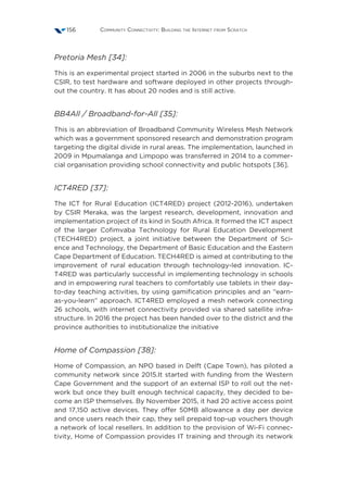 Community Connectivity: Building the Internet from Scratch156
Pretoria Mesh [34]:
This is an experimental project started in 2006 in the suburbs next to the
CSIR, to test hardware and software deployed in other projects through-
out the country. It has about 20 nodes and is still active.
BB4All / Broadband-for-All [35]:
This is an abbreviation of Broadband Community Wireless Mesh Network
which was a government sponsored research and demonstration program
targeting the digital divide in rural areas. The implementation, launched in
2009 in Mpumalanga and Limpopo was transferred in 2014 to a commer-
cial organisation providing school connectivity and public hotspots [36].
ICT4RED [37]:
The ICT for Rural Education (ICT4RED) project (2012-2016), undertaken
by CSIR Meraka, was the largest research, development, innovation and
implementation project of its kind in South Africa. It formed the ICT aspect
of the larger Cofimvaba Technology for Rural Education Development
(TECH4RED) project, a joint initiative between the Department of Sci-
ence and Technology, the Department of Basic Education and the Eastern
Cape Department of Education. TECH4RED is aimed at contributing to the
improvement of rural education through technology-led innovation. IC-
T4RED was particularly successful in implementing technology in schools
and in empowering rural teachers to comfortably use tablets in their day-
to-day teaching activities, by using gamification principles and an “earn-
as-you-learn” approach. ICT4RED employed a mesh network connecting
26 schools, with internet connectivity provided via shared satellite infra-
structure. In 2016 the project has been handed over to the district and the
province authorities to institutionalize the initiative
Home of Compassion [38]:
Home of Compassion, an NPO based in Delft (Cape Town), has piloted a
community network since 2015.It started with funding from the Western
Cape Government and the support of an external ISP to roll out the net-
work but once they built enough technical capacity, they decided to be-
come an ISP themselves. By November 2015, it had 20 active access point
and 17,150 active devices. They offer 50MB allowance a day per device
and once users reach their cap, they sell prepaid top-up vouchers though
a network of local resellers. In addition to the provision of Wi-Fi connec-
tivity, Home of Compassion provides IT training and through its network
 