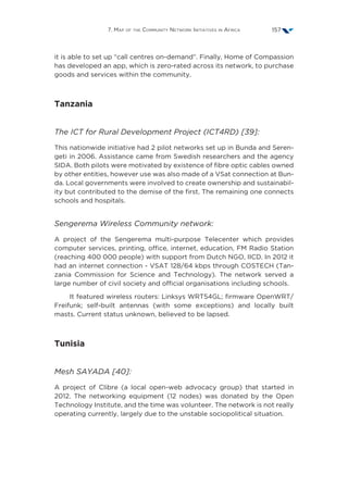 7. Map of the Community Network Initiatives in Africa 157
it is able to set up “call centres on-demand”. Finally, Home of Compassion
has developed an app, which is zero-rated across its network, to purchase
goods and services within the community.
Tanzania
The ICT for Rural Development Project (ICT4RD) [39]:
This nationwide initiative had 2 pilot networks set up in Bunda and Seren-
geti in 2006. Assistance came from Swedish researchers and the agency
SIDA. Both pilots were motivated by existence of fibre optic cables owned
by other entities, however use was also made of a VSat connection at Bun-
da. Local governments were involved to create ownership and sustainabil-
ity but contributed to the demise of the first. The remaining one connects
schools and hospitals.
Sengerema Wireless Community network:
A project of the Sengerema multi-purpose Telecenter which provides
computer services, printing, office, internet, education, FM Radio Station
(reaching 400 000 people) with support from Dutch NGO, IICD. In 2012 it
had an internet connection - VSAT 128/64 kbps through COSTECH (Tan-
zania Commission for Science and Technology). The network served a
large number of civil society and official organisations including schools.
It featured wireless routers: Linksys WRT54GL; firmware OpenWRT/
Freifunk; self-built antennas (with some exceptions) and locally built
masts. Current status unknown, believed to be lapsed.
Tunisia
Mesh SAYADA [40]:
A project of Clibre (a local open-web advocacy group) that started in
2012. The networking equipment (12 nodes) was donated by the Open
Technology Institute, and the time was volunteer. The network is not really
operating currently, largely due to the unstable sociopolitical situation.
 