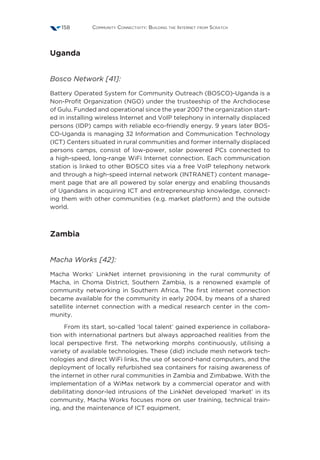Community Connectivity: Building the Internet from Scratch158
Uganda
Bosco Network [41]:
Battery Operated System for Community Outreach (BOSCO)-Uganda is a
Non-Profit Organization (NGO) under the trusteeship of the Archdiocese
of Gulu. Funded and operational since the year 2007 the organization start-
ed in installing wireless Internet and VoIP telephony in internally displaced
persons (IDP) camps with reliable eco-friendly energy. 9 years later BOS-
CO-Uganda is managing 32 Information and Communication Technology
(ICT) Centers situated in rural communities and former internally displaced
persons camps, consist of low-power, solar powered PCs connected to
a high-speed, long-range WiFi Internet connection. Each communication
station is linked to other BOSCO sites via a free VoIP telephony network
and through a high-speed internal network (INTRANET) content manage-
ment page that are all powered by solar energy and enabling thousands
of Ugandans in acquiring ICT and entrepreneurship knowledge, connect-
ing them with other communities (e.g. market platform) and the outside
world.
Zambia
Macha Works [42]:
Macha Works’ LinkNet internet provisioning in the rural community of
Macha, in Choma District, Southern Zambia, is a renowned example of
community networking in Southern Africa. The first internet connection
became available for the community in early 2004, by means of a shared
satellite internet connection with a medical research center in the com-
munity.
From its start, so-called ‘local talent’ gained experience in collabora-
tion with international partners but always approached realities from the
local perspective first. The networking morphs continuously, utilising a
variety of available technologies. These (did) include mesh network tech-
nologies and direct WiFi links, the use of second-hand computers, and the
deployment of locally refurbished sea containers for raising awareness of
the internet in other rural communities in Zambia and Zimbabwe. With the
implementation of a WiMax network by a commercial operator and with
debilitating donor-led intrusions of the LinkNet developed ‘market’ in its
community, Macha Works focuses more on user training, technical train-
ing, and the maintenance of ICT equipment.
 