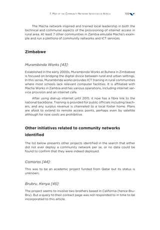 7. Map of the Community Network Initiatives in Africa 159
The Macha network inspired and trained local leadership in both the
technical and communal aspects of the provisioning of internet access in
rural area. At least 7 other communities in Zambia emulate Macha’s exam-
ple and run a plethora of community networks and ICT services.
Zimbabwe
Murambinda Works [43]:
Established in the early 2000s, Murambinda Works at Buhera in Zimbabwe
is focused on bridging the digital divice between rural and urban settings.
In this sense, Murambinda works provides ICT training in rural communities
where most schools lack relevant computer facilities. It is affiliated with
Macha Works in Zambia and has various operations, including internet ser-
vice provision and an internet cafe.
After using dial-up internet until 2015, it now has a fibre link to the
national backbone. Training is provided for public officials including teach-
ers, and any surplus revenue is channeled to a local foster home. Plans
are afoot to extend to remote access points, perhaps even by satellite
although for now costs are prohibitive.
Other initiatives related to community networks
identified
The list below presents other projects identified in the search that either
did not ever deploy a community network per se, or no data could be
found to confirm that they were indeed deployed.
Comoros [44]:
This was to be an academic project funded from Qatar but its status is
unknown.
Brubru, Kenya [45]:
The project seems to involve two brothers based in California (hence Bru-
Bru). But a query to their contact page was not responded to in time to be
incorporated to this article.
 