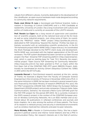 Community Connectivity: Building the Internet from Scratch16
viduals from different cultures. Currently dedicated to the development of
the LibreRouter, an open-source hardware mesh node designed according
to community network requirements.
Paulo José Olivier M. Lara is Sociologist and Political Scientist, holds a
masters in Sociology of Culture (UNICAMP) and is a PhD Candidate at
Goldsmiths, University of London. Has a long involvement with culture and
politics of media and is currently an associate of the LAVITS network.
Prof. Renato Lo Cigno has a long record of supervision and coordina-
tion of scientific projects, both at the national level and at the EU level,
as well as some industrial projects. Just citing some of them, he coordi-
nated the “PROFILE” Italian “PRIN” project (http://profiles.dit.unitn.it),
dedicated to P2P networking “beyond file sharing”. Profiles has been ex-
tremely successful with an outstanding scientific productivity. In the EU
7th framework project NAPA-WINE (http://napa-wine.eu), he coordinated
the Work Package devoted to the P2PTV client study and development.
NAPA-WINE was concluded with the highest appreciation of the PO and
reviewers. The P2P system developed has been carried on as Open Source
project: the Peer- Streamer P2P streaming platform (http://peerstreamer.
org), which is used as starting base for Task T3.3. Recently the experi-
mental project “Open Source P2P Streaming for Community Networks”
(http://osps.disi.unitn.it) has been granted to Prof. Lo Cigno within the
first Open Call of the CONFINE FIRE (FP7 grant 288535) Project. Addi-
tionally he coordinated an Activity (Smart Ubiquitous Content No. 12180)
in 2013 within the EIT-ICTLabs.
Leonardo Maccari is Post-Doctoral research assistant at the Uni- versity
of Trento, he received a degree from the Faculty of Computer Science
Engineering in the Univeristy of Florence in November 2004 and a Ph.D. in
the same institution in 2009. He has been involved in several research proj-
ects financed by the Italian Ministry of research (PROFILES Pro- ject), the
EU FP6/7 programme (CRUISE NoE, NI2S3 Strep) the European Defense
Department (ESSOR project) and private companies (Telecom Italia, Selex
Communications, Siemens). He received a Marie Curie COFUND grant for
the PAF-FPE project for the period 2011-2014. He is currently involved in
the OSPS research project in the context of the CONFINE European proj-
ect on Wireless Community Networks. He is an IEEE member and co-au-
thored about 30 publications in refereed conferences and journals and
book chapters. He is also among the authors of three patents. The focus
of its research is network privacy and security in distributed environments
such as wireless mesh/ad-hoc networks and peer-to-peer networks.
Maria Michalis, PhD is Reader in Communication Policy. She has a back-
ground in political science and interna- tional relations and has a PhD in
Communication Policy. Her research interests are in the field of commu-
 