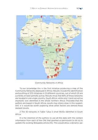 7. Map of the Community Network Initiatives in Africa 163
Community Networks in Africa
To our knowledge this is the first initiative producing a map of the
Community Networks deployed in Africa. Results include the identification
and profiling of 372 initiatives in 12 different countries, out of which 25 are
currently at least partially active. Results show that 60% of these networks
are located in one single country, South Africa, while only 1 (and not active
anymore) was identified in the whole northern Africa. Provided that the
authors are based in South Africa, results may show a bias in this respect.
Still, it is would be worth exploring what other factors are behind these
skewed results.
2 The 32 networks in Table 1 plus 5 small WUGs identified in South
Africa.
It is the intention of the authors to use all this data with the contact
information from each of the CNs that granted us permission to do so to
update the existing Wikipedia article [15]. This would allow a dynamic up-
 