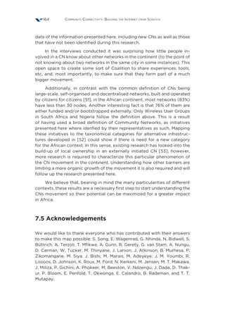 Community Connectivity: Building the Internet from Scratch164
date of the information presented here, including new CNs as well as those
that have not been identified during this research.
In the interviews conducted it was surprising how little people in-
volved in a CN know about other networks in the continent (to the point of
not knowing about two networks in the same city in some instances). This
open space to create some sort of Coalition to share experiences, tools,
etc, and, most importantly, to make sure that they form part of a much
bigger movement.
Additionally, in contrast with the common definition of CNs being
large-scale, self-organised and decentralised networks, built and operated
by citizens for citizens [51], in the African continent, most networks (83%)
have less than 30 nodes. Another interesting fact is that 76% of them are
either funded and/or bootstrapped externally. Only Wireless User Groups
in South Africa and Nigeria follow the definition above. This is a result
of having used a broad definition of Community Networks, as initiatives
presented here where idenfied by their representatives as such. Mapping
these initiatives to the taxonomical categories for alternative infrastruc-
tures developed in [52] could show if there is need for a new category
for the African context. In this sense, existing research has looked into the
build-up of local ownership in an externally initiated CN [53], however,
more research is required to characterize this particular phenomenon of
the CN movement in the continent. Understanding how other barriers are
limiting a more organic growth of the movement it is also required and will
follow up the research presented here.
We believe that, bearing in mind the many particularities of different
contexts, these results are a necessary first step to start understanding the
CNs movement so their potential can be maximized for a greater impact
in Africa.
7.5 Acknowledgements
We would like to thank everyone who has contributed with their answers
to make this map possible: S. Song, E. Wagenrad, G. Nhinda, N. Bidwell, S.
Büttrich, A. Terzoli, T. Mfikwe, A. Gunn, R. Gerety, G. van Stam, A. Nungu,
D. Carman, W. Tucker, M. Thinyane, J. Larson, J. Atkinson, B. Murhesa, P.
Zikomangane, M. Siya, J. Bishi, M. Marais, M. Adeyeye, J. M. Youmbi, R.
Lissoos, D. Johnson, K. Roux, M. Ford, N. Kerkeni, M. Jensen, M. T. Makawa,
J. Miliza, P. Gichini, A. Phokeer, M. Beeston, V. Ndzengu, J. Dada, D. Thak-
ur, P. Bloom, E. Penfold, T. Okwonga, E. Calandro, B. Rademan, and T. T.
Mutapay.
 