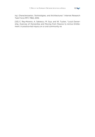 7. Map of the Community Network Initiatives in Africa 169
my, Characterization, Technologies, and Architectures”. Internet Research
Task Force RFC 7962, 2016.
[53] C. Rey-Moreno, A. Sabiescu, M. Siya, and W. Tucker, “Local Owner-
ship, Exercise of Ownership and Moving from Passive to Active Entitle-
ment: A practice-led inquiry on a rural community ne
 