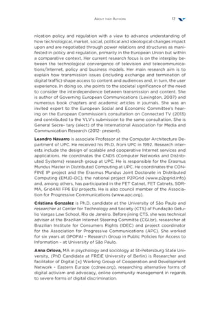 About ther Authors 17
nication policy and regulation with a view to advance understanding of
how technological, market, social, political and ideological changes impact
upon and are negotiated through power relations and structures as mani-
fested in policy and regulation, primarily in the European Union but within
a comparative context. Her current research focus is on the interplay be-
tween the technological convergence of television and telecommunica-
tions/Internet, policy and business models. Her main research aim is to
explain how transmission issues (including exchange and termination of
digital traffic) shape access to content and audiences and, in turn, the user
experience. In doing so, she points to the societal significance of the need
to consider the interdependence between transmission and content. She
is author of Governing European Communications (Lexington, 2007) and
numerous book chapters and academic articles in journals. She was an
invited expert to the European Social and Economic Committee’s hear-
ing on the European Commission’s consultation on Connected TV (2013)
and contributed to the VLV’s submission to the same consultation. She is
General Secre- tary (elect) of the International Association for Media and
Communication Research (2012- present).
Leandro Navarro is associate Professor at the Computer Architecture De-
partment of UPC. He received his Ph.D. from UPC in 1992. Research inter-
ests include the design of scalable and cooperative Internet services and
applications. He coordinates the CNDS (Computer Networks and Distrib-
uted Systems) research group at UPC. He is responsible for the Erasmus
Mundus Master in Distributed Computing at UPC. He coordinates the CON-
FINE IP project and the Erasmus Mundus Joint Doctorate in Distributed
Computing (EMJD-DC), the national project P2PGrid (www.p2pgrid.info)
and, among others, has participated in the FET Catnet, FET Catnets, SOR-
MA, Grid4All FP6 EU projects. He is also council member of the Associa-
tion for Progressive Communications (www.apc.org).
Cristiana Gonzalez is Ph.D. candidate at the University of São Paulo and
researcher at Center for Technology and Society (CTS) of Fundação Getu-
lio Vargas Law School, Rio de Janeiro. Before jining CTS, she was technical
adviser at the Brazilian Internet Steering Committe (CGI.br), researcher at
Brazilian Institute for Consumers Rights (IDEC) and project coordinator
for the Association for Progressive Communications (APC). She worked
for six years at GPOPAI – Research Group in Public Policies for Access to
Information – at University of São Paulo.
Anna Orlova, MA in psychology and sociology at St-Petersburg State Uni-
versity, (PhD Candidate at FREIE University of Berlin) is Researcher and
facilitator of Digital [x] Working Group of Cooperation and Development
Network - Eastern Europe (cdnee.org), researching alternative forms of
digital activism and advocacy, online community management in regards
to severe forms of digital discrimination.
 