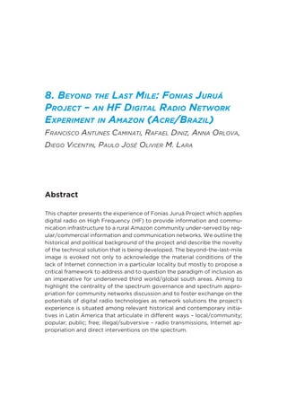 8. Beyond the Last Mile: Fonias Juruá
Project – an HF Digital Radio Network
Experiment in Amazon (Acre/Brazil)
Francisco Antunes Caminati, Rafael Diniz, Anna Orlova,
Diego Vicentin, Paulo José Olivier M. Lara
Abstract
This chapter presents the experience of Fonias Juruá Project which applies
digital radio on High Frequency (HF) to provide information and commu-
nication infrastructure to a rural Amazon community under-served by reg-
ular/commercial information and communication networks. We outline the
historical and political background of the project and describe the novelty
of the technical solution that is being developed. The beyond-the-last-mile
image is evoked not only to acknowledge the material conditions of the
lack of Internet connection in a particular locality but mostly to propose a
critical framework to address and to question the paradigm of inclusion as
an imperative for underserved third world/global south areas. Aiming to
highlight the centrality of the spectrum governance and spectrum appro-
priation for community networks discussion and to foster exchange on the
potentials of digital radio technologies as network solutions the project’s
experience is situated among relevant historical and contemporary initia-
tives in Latin America that articulate in different ways – local/community;
popular; public; free; illegal/subversive – radio transmissions, Internet ap-
propriation and direct interventions on the spectrum.
 