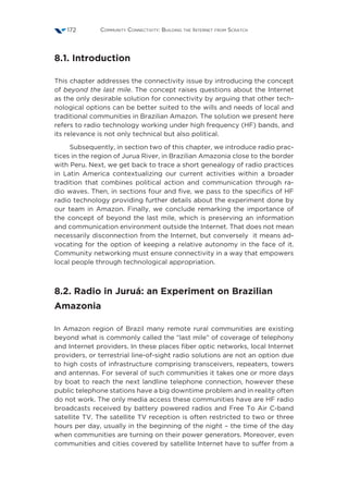 Community Connectivity: Building the Internet from Scratch172
8.1. Introduction
This chapter addresses the connectivity issue by introducing the concept
of beyond the last mile. The concept raises questions about the Internet
as the only desirable solution for connectivity by arguing that other tech-
nological options can be better suited to the wills and needs of local and
traditional communities in Brazilian Amazon. The solution we present here
refers to radio technology working under high frequency (HF) bands, and
its relevance is not only technical but also political.
Subsequently, in section two of this chapter, we introduce radio prac-
tices in the region of Jurua River, in Brazilian Amazonia close to the border
with Peru. Next, we get back to trace a short genealogy of radio practices
in Latin America contextualizing our current activities within a broader
tradition that combines political action and communication through ra-
dio waves. Then, in sections four and five, we pass to the specifics of HF
radio technology providing further details about the experiment done by
our team in Amazon. Finally, we conclude remarking the importance of
the concept of beyond the last mile, which is preserving an information
and communication environment outside the Internet. That does not mean
necessarily disconnection from the Internet, but conversely it means ad-
vocating for the option of keeping a relative autonomy in the face of it.
Community networking must ensure connectivity in a way that empowers
local people through technological appropriation.
8.2. Radio in Juruá: an Experiment on Brazilian
Amazonia
In Amazon region of Brazil many remote rural communities are existing
beyond what is commonly called the “last mile” of coverage of telephony
and Internet providers. In these places fiber optic networks, local Internet
providers, or terrestrial line-of-sight radio solutions are not an option due
to high costs of infrastructure comprising transceivers, repeaters, towers
and antennas. For several of such communities it takes one or more days
by boat to reach the next landline telephone connection, however these
public telephone stations have a big downtime problem and in reality often
do not work. The only media access these communities have are HF radio
broadcasts received by battery powered radios and Free To Air C-band
satellite TV. The satellite TV reception is often restricted to two or three
hours per day, usually in the beginning of the night – the time of the day
when communities are turning on their power generators. Moreover, even
communities and cities covered by satellite Internet have to suffer from a
 