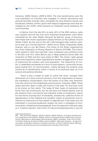 Community Connectivity: Building the Internet from Scratch176
Gutierrez, 2009; Moreno, 2009  2012). The main beneficiaries were the
rural population of Colombia who engaged in cultural, educational and
spiritual activities through radio. Alongside the long distance classes and
broadcasts, theatre, cinema, sports and religious happenings were also de-
veloped by the ACPO, which became an important social enterprise for
rural Colombia.
In Bolivia, from the late 20’s to early 40’s of the 20th century, radio
was incipient and the few and most important broadcasters were either
controlled by the state (Radio Nacional de Bolivia), group of business-
men linked with miners exploitation (Radio Illimani) or the Catholic Church
(Radio Fides). By the end of the 40’s self-managed radio stations start-
ed to pop up in mining districts102
: Radio Sucre, Radio Vanguardia, Radio
Huanuni, and La voz del Minero (The Voice of the Miner) organized by
the Union Federation of Mining Workers of Bolivia (FSTMB). The miners’
radio started in 1947 and had their most combative and conflictive time
in the 60’s and 70’s, when Bolivia was in deep political turmoil after the
revolution of 1954 and the coup d’etat of 1964. The miners’ radio gained
space and importance either regarding the workers struggle and as a form
of organizing the workers and rural population. The experience of min-
ers’ is celebrated worldwide as a form of participatory, community driven,
grass-rooted form of communication, mainly because the projects were
carried by its beneficiaries, either in terms of its technical layer as in its
cultural and political direction.
There is also a model of radio on which the voice, “escapes from
domination of a socio-cultural economy, from the organization of reason,
the mandatory scholarization, from the power of an elite, and, foremost,
from the control of the enlightened consciousness” (Certeau, 1990). These
radios had their dawn in Italy and France in the early 70’ and have come
to be known as free radios. The range of their types of expression and
forms may vary enormously, but we can point out shared aspects such as
the distance from commercial and industrial mode of production, search
for new forms of production of sensibility, amateurism, collective forms of
appropriation of the material and symbolic means of production and re-
sistance to restrictions to free speech in legal domain. Free radios are not
interested in consumer/audiences studies not even in strategies of com-
munication, marketing and propaganda. Even the approach that puts radio
as a “creative industry” and a form of cultural entrepreneurship is very far
102  See: Gumucio-Dragon, Alfonso. Miner’s Radio Station: A unique communica-
tion experience from Bolivia. Melled, 2004.  Fernando Reyes Matta (ed.) Comuni-
cación Alternativa y Búsquedas Democráticas (1983), Santiago, Chile: ILET/Fried-
rich Ebert Stiftung.  Herrera Miller, Karina (2006). ¿Del grito pionero… al silencio?
Las radios sindicales mineras en la Bolivia de hoy, La Paz, Friedrich Ebert Stiftung,
Instituto LatinoAmericano de Investigaciones Sociales (FES-ILDIS)
 