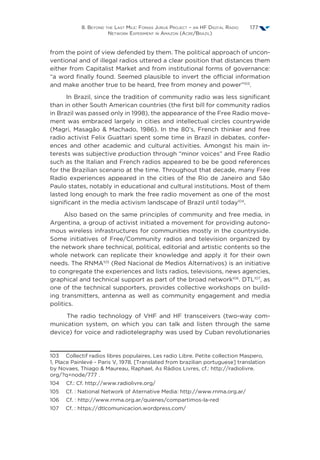 8. Beyond the Last Mile: Fonias Juruá Project – an HF Digital Radio
Network Experiment in Amazon (Acre/Brazil)
177
from the point of view defended by them. The political approach of uncon-
ventional and of illegal radios uttered a clear position that distances them
either from Capitalist Market and from institutional forms of governance:
“a word finally found. Seemed plausible to invert the official information
and make another true to be heard, free from money and power”103
.
In Brazil, since the tradition of community radio was less significant
than in other South American countries (the first bill for community radios
in Brazil was passed only in 1998), the appearance of the Free Radio move-
ment was embraced largely in cities and intellectual circles countrywide
(Magri, Masagão  Machado, 1986). In the 80’s, French thinker and free
radio activist Felix Guattari spent some time in Brazil in debates, confer-
ences and other academic and cultural activities. Amongst his main in-
terests was subjective production through “minor voices” and Free Radio
such as the Italian and French radios appeared to be be good references
for the Brazilian scenario at the time. Throughout that decade, many Free
Radio experiences appeared in the cities of the Rio de Janeiro and São
Paulo states, notably in educational and cultural institutions. Most of them
lasted long enough to mark the free radio movement as one of the most
significant in the media activism landscape of Brazil until today104
.
Also based on the same principles of community and free media, in
Argentina, a group of activist initiated a movement for providing autono-
mous wireless infrastructures for communities mostly in the countryside.
Some initiatives of Free/Community radios and television organized by
the network share technical, political, editorial and artistic contents so the
whole network can replicate their knowledge and apply it for their own
needs. The RNMA105
(Red Nacional de Medios Alternativos) is an initiative
to congregate the experiences and lists radios, televisions, news agencies,
graphical and technical support as part of the broad network106
. DTL107
, as
one of the technical supporters, provides collective workshops on build-
ing transmitters, antenna as well as community engagement and media
politics.
The radio technology of VHF and HF transceivers (two-way com-
munication system, on which you can talk and listen through the same
device) for voice and radiotelegraphy was used by Cuban revolutionaries
103  Collectif radios libres populaires, Les radio Libre. Petite collection Maspero,
1, Place Painlevé - Paris V, 1978. [Translated from brazilian portuguese] translation
by Novaes, Thiago  Maureau, Raphael, As Rádios Livres, cf.: http://radiolivre.
org/?q=node/777 .
104  Cf.: Cf. http://www.radiolivre.org/
105  Cf. : National Network of Aternative Media: http://www.rnma.org.ar/
106  Cf. : http://www.rnma.org.ar/quienes/compartimos-la-red
107  Cf. : https://dtlcomunicacion.wordpress.com/
 