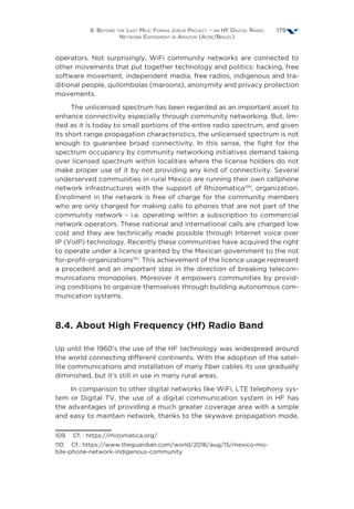 8. Beyond the Last Mile: Fonias Juruá Project – an HF Digital Radio
Network Experiment in Amazon (Acre/Brazil)
179
operators. Not surprisingly, WiFi community networks are connected to
other movements that put together technology and politics: hacking, free
software movement, independent media, free radios, indigenous and tra-
ditional people, quilombolas (maroons), anonymity and privacy protection
movements.
The unlicensed spectrum has been regarded as an important asset to
enhance connectivity especially through community networking. But, lim-
ited as it is today to small portions of the entire radio spectrum, and given
its short range propagation characteristics, the unlicensed spectrum is not
enough to guarantee broad connectivity. In this sense, the fight for the
spectrum occupancy by community networking initiatives demand taking
over licensed spectrum within localities where the license holders do not
make proper use of it by not providing any kind of connectivity. Several
underserved communities in rural Mexico are running their own cellphone
network infrastructures with the support of Rhizomatica109
, organization.
Enrollment in the network is free of charge for the community members
who are only charged for making calls to phones that are not part of the
community network - i.e. operating within a subscription to commercial
network operators. These national and international calls are charged low
cost and they are technically made possible through Internet voice over
IP (VoIP) technology. Recently these communities have acquired the right
to operate under a licence granted by the Mexican government to the not
for-profit-organizations110
. This achievement of the licence usage represent
a precedent and an important step in the direction of breaking telecom-
munications monopolies. Moreover it empowers communities by provid-
ing conditions to organize themselves through building autonomous com-
munication systems.
8.4. About High Frequency (Hf) Radio Band
Up until the 1960’s the use of the HF technology was widespread around
the world connecting different continents. With the adoption of the satel-
lite communications and installation of many fiber cables its use gradually
diminished, but it’s still in use in many rural areas.
In comparison to other digital networks like WiFi, LTE telephony sys-
tem or Digital TV, the use of a digital communication system in HF has
the advantages of providing a much greater coverage area with a simple
and easy to maintain network, thanks to the skywave propagation mode,
109  Cf. : https://rhizomatica.org/
110  Cf.: https://www.theguardian.com/world/2016/aug/15/mexico-mo-
bile-phone-network-indigenous-community
 