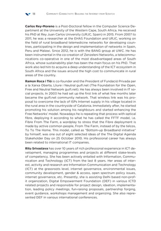Community Connectivity: Building the Internet from Scratch18
Carlos Rey-Moreno is a Post-Doctoral fellow in the Computer Science De-
partment at the University of the Western Cape, South Africa. He received
his PhD at Rey Juan Carlos University (URJC, Spain) in 2015. From 2007 to
2011, he was a researcher at the EHAS Foundation and URJC, working on
the field of rural broadband telemedicine networks for developing coun-
tries, participating in the design and implementation of networks in Spain,
Peru and Malawi. Since 2012, he is with the BANG group at UWC. He has
been instrumental in the co-creation of Zenzeleni Networks, a telecommu-
nications co-operative in one of the most disadvantaged areas of South
Africa, whose sustainability plan has been the main focus on his PhD. That
work also led him to acquire a deep understanding of the ICT ecosystem in
South Africa and the issues around the high cost to communicate in rural
areas of the country.
Ramon Roca i Tió is co-founder and the President of Fundació Privada per
a la Xarxa Oberta, Lliure i Neutral guifi.net (The Foundation for the Open,
Free and Neutral Network guifi.net). He has always been involved in IT so-
cial projects. In 2003 he had set up the first link of what few months later
became the guifi.net community network. That wireless link was his pro-
posal to overcome the lack of ISPs Internet supply in his village located in
the rural area in the countryside of Catalonia. Immediately after, he started
promoting his solution among his neighbours and started enhancing the
Free Networks’ model. Nowadays he is repeating that process with optical
fibre, deploying it according to what he has called the FFTF model, i.e.
Fibre From The Farm, a wordplay to stress that the Fibre deployment is
made by active common people, From The Farm, instead of by the telcos,
To To The Home. This model, called as “Bottom-up Broadband initiative”
by himself, was one out of eight selected ideas of the The Digital Agenda
Stakeholder Day on 25 October 2010. His professional career has always
been related to international IT companies.
Ritu Srivastava has over 10 years of rich professional experience in ICT de-
velopment, managing programmes and projects at different stake-levels
of competency. She has been actively entailed with Information, Commu-
nication and Technology (ICT) from the last 8 years. Her areas of inter-
est, activity and research are Information Communication and Technology
(ICT) at the grassroots level, internet governance, environmental issues,
community development, gender & access, open spectrum policy issues,
internet governance, etc. Presently, she is assisting Delhi based non-prof-
it organization, Digital Empowerment Foundation (DEF) in various ICTD
related projects and responsible for project design, ideation, implementa-
tion, leading policy meetings, fun-raising proposals, partnership forging,
event guidance, workshops management and organizing. She also repre-
sented DEF in various international conferences.
 