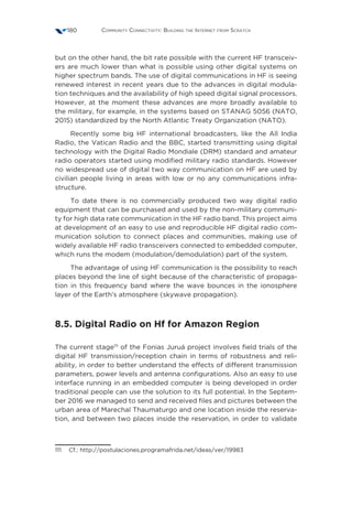 Community Connectivity: Building the Internet from Scratch180
but on the other hand, the bit rate possible with the current HF transceiv-
ers are much lower than what is possible using other digital systems on
higher spectrum bands. The use of digital communications in HF is seeing
renewed interest in recent years due to the advances in digital modula-
tion techniques and the availability of high speed digital signal processors.
However, at the moment these advances are more broadly available to
the military, for example, in the systems based on STANAG 5056 (NATO,
2015) standardized by the North Atlantic Treaty Organization (NATO).
Recently some big HF international broadcasters, like the All India
Radio, the Vatican Radio and the BBC, started transmitting using digital
technology with the Digital Radio Mondiale (DRM) standard and amateur
radio operators started using modified military radio standards. However
no widespread use of digital two way communication on HF are used by
civilian people living in areas with low or no any communications infra-
structure.
To date there is no commercially produced two way digital radio
equipment that can be purchased and used by the non-military communi-
ty for high data rate communication in the HF radio band. This project aims
at development of an easy to use and reproducible HF digital radio com-
munication solution to connect places and communities, making use of
widely available HF radio transceivers connected to embedded computer,
which runs the modem (modulation/demodulation) part of the system.
The advantage of using HF communication is the possibility to reach
places beyond the line of sight because of the characteristic of propaga-
tion in this frequency band where the wave bounces in the ionosphere
layer of the Earth’s atmosphere (skywave propagation).
8.5. Digital Radio on Hf for Amazon Region
The current stage111
of the Fonias Juruá project involves field trials of the
digital HF transmission/reception chain in terms of robustness and reli-
ability, in order to better understand the effects of different transmission
parameters, power levels and antenna configurations. Also an easy to use
interface running in an embedded computer is being developed in order
traditional people can use the solution to its full potential. In the Septem-
ber 2016 we managed to send and received files and pictures between the
urban area of Marechal Thaumaturgo and one location inside the reserva-
tion, and between two places inside the reservation, in order to validate
111  Cf.: http://postulaciones.programafrida.net/ideas/ver/19983
 
