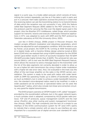 Community Connectivity: Building the Internet from Scratch182
signal in a cyclic way, in a mode called carousel, which consists of trans-
mitting the content repeatedly, just like as if the data is split in parts and
put in a carousel. Ham-radio operators evolved the protocol in order that
the receiving station can ask the transmitting station to re-transmit blocks
of data which the reception was not successful, if any. With this feature
called Bad Segment Request (BSR) added to the MOT protocol, this is
the protocol used for carrying the files over the digital signal used in the
project. Also the Brazilian DTV middleware, called Ginga, which provides
support for transmit, receive and execute multimedia interactive applica-
tions in DTV, was adapted to work with DRM and the MOT protocol by
Telemídia Laboratory at PUC-Rio University (Diniz, 2015).
Just like in EHAS (Araujo, 2008) project in Peruvian Amazon, the
modem accepts different modulation and robustness parameters, which
need to be adjusted for each propagation condition. With the radios in use
by Fonias Juruá project, the ICOM IC-78, running at 40W forward pow-
er in digital mode, with a Carolina Widow design antenna tuned at 80m
band (3,545 kHz) we realized that using 4-QAM modulation for the OFDM
carriers gave better results in terms of successful reception than 16-QAM
(16-QAM provides higher bitrate than 4-QAM). The achieved bit rate was
around 2kbit/s. Left to test was the BSR (Bad Segment Request) feature,
which allows the receiver to send a message back to the transmitter with
the list of the data segments not correctly decoded in order to allow us
to use a higher bit rate transmission (by using a higher order modulation
with a higher bit rate error rate). Also, not evaluated in the trials was the
effect of the non-linear amplifier on the radio in the OFDM carriers con-
stellation. The system is ready to be used with radios with wider band-
width as DRM has operating modes up to 20kHz of bandwidth, allowing
as much as 64kbit/s, but in order to achieve a wider bandwidth transmis-
sion, the standard voice-designed radios need to be modified, in order a
wider passband can be achieved, or specialized radios can be used, like
ApacheLabs113
radios, which also include non-linear pre-correction circuit-
ry, very good for digital transmissions.
The EHAS project used also an OFDM modem in HF, called “newqpsk”,
provided by the soundmodem software, but in the upper network layers,
a much complex stack is adopted, composed by AX.25 packet radio pro-
tocol, TCP and IP protocols, queue management (UUCP) and the mail
server (Postfix), plus other routing and system management functional-
ities (Araujo, 2008). The high complexity and the lack of a simple to use
interface of the EHAS communication system for HF (and VHF) seems
to indicate that a simple solution with an easy to use interface are very
important for a successful use of digital services over standard HF radio
113  Cf. : https://apache-labs.com/
 