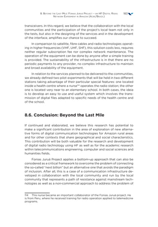 8. Beyond the Last Mile: Fonias Juruá Project – an HF Digital Radio
Network Experiment in Amazon (Acre/Brazil)
183
transceivers. In this regard, we believe that the collaboration with the local
communities and the participation of the project’s local team not only in
the tests, but also in the designing of the services and in the development
of the interface, amplifies our chance to succeed.
In comparison to satellite, fibre cables and radio technologies operat-
ing in higher frequencies (VHF, UHF, SHF), this solution costs less, requires
neither regular subscription fee nor complex network maintenance. The
operation of the equipment can be done by anyone after a simple training
is provided. The sustainability of the infrastructure is in that there are no
periodic payments to any provider, no complex infrastructure to maintain
and broad availability of the equipment.
In relation to the services planned to be delivered to the communities,
we already defined two pilot experiments that will be held in two different
stations taking advantage of their particular special features: one located
inside a health centre where a nurse114
operates the radio station; the other
one is located very near to an elementary school. In both cases, the ideia
is to develop an easy to use and useful system which involves the trans-
mission of digital files adapted to specific needs of the health centre and
of the school.
8.6. Conclusion: Beyond the Last Mile
If continued and elaborated, we believe this research has potential to
make a significant contribution in the area of exploration of new alterna-
tive forms of digital communication technologies for Amazon rural areas
and for other contexts that share geographical and social characteristics.
This contribution will be both valuable for the research and development
of digital radio technology using HF as well as for the academic research
within telecommunications engineering, computer and social sciences and
humanities fields.
Fonias Juruá Project applies a bottom-up approach that can also be
considered as a critical framework to overcome the problem of connecting
the so-called “next billion” but an alternative one that avoids the paradigm
of inclusion. After all, this is a case of a communication infrastructure de-
veloped in collaboration with the local community and run by the local
community that represents a path of resistance against mainstream tech-
nologies as well as a non-commercial approach to address the problem of
114  This nurse became an important collaborator of the Fonias Juruá project. He
is from Peru, where he received training for radio operation applied to telemedicine
programs.
 