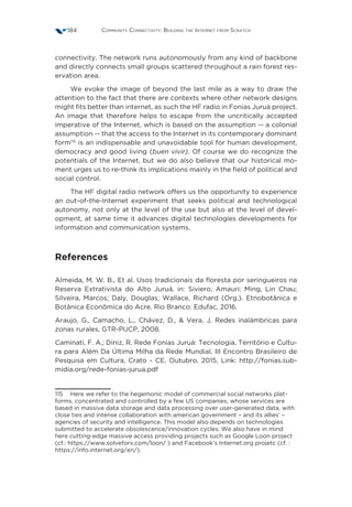 Community Connectivity: Building the Internet from Scratch184
connectivity. The network runs autonomously from any kind of backbone
and directly connects small groups scattered throughout a rain forest res-
ervation area.       
We evoke the image of beyond the last mile as a way to draw the
attention to the fact that there are contexts where other network designs
might fits better than internet, as such the HF radio in Fonias Juruá project.
An image that therefore helps to escape from the uncritically accepted
imperative of the Internet, which is based on the assumption -- a colonial
assumption -- that the access to the Internet in its contemporary dominant
form115
is an indispensable and unavoidable tool for human development,
democracy and good living (buen vivir). Of course we do recognize the
potentials of the Internet, but we do also believe that our historical mo-
ment urges us to re-think its implications mainly in the field of political and
social control.
The HF digital radio network offers us the opportunity to experience
an out-of-the-Internet experiment that seeks political and technological
autonomy, not only at the level of the use but also at the level of devel-
opment, at same time it advances digital technologies developments for
information and communication systems.
References
Almeida, M. W. B., Et al. Usos tradicionais da floresta por seringueiros na
Reserva Extrativista do Alto Juruá. in: Siviero, Amauri; Ming, Lin Chau;
Silveira, Marcos; Daly, Douglas; Wallace, Richard (Org.). Etnobotânica e
Botânica Econômica do Acre. Rio Branco: Edufac, 2016.
Araujo, G., Camacho, L., Chávez, D.,  Vera, J. Redes inalámbricas para
zonas rurales, GTR-PUCP, 2008.
Caminati, F. A.; Diniz, R. Rede Fonias Juruá: Tecnologia, Território e Cultu-
ra para Além Da Última Milha da Rede Mundial. III Encontro Brasileiro de
Pesquisa em Cultura, Crato - CE. Outubro, 2015. Link: http://fonias.sub-
midia.org/rede-fonias-jurua.pdf
115  Here we refer to the hegemonic model of commercial social networks plat-
forms, concentrated and controlled by a few US companies, whose services are
based in massive data storage and data processing over user-generated data, with
close ties and intense collaboration with american government – and its allies’ –
agencies of security and intelligence. This model also depends on technologies
submitted to accelerate obsolescence/innovation cycles. We also have in mind
here cutting-edge massive access providing projects such as Google Loon project
(cf.: https://www.solveforx.com/loon/ ) and Facebook’s Internet.org projetc (cf. :
https://info.internet.org/en/).
 