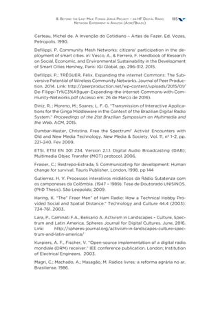 8. Beyond the Last Mile: Fonias Juruá Project – an HF Digital Radio
Network Experiment in Amazon (Acre/Brazil)
185
Certeau, Michel de. A Invenção do Cotidiano – Artes de Fazer. Ed. Vozes,
Petropolis. 1990.
Defilippi, P. Community Mesh Networks: citizens’ participation in the de-
ployment of smart cities. in: Vesco, A.,  Ferrero, F. Handbook of Research
on Social, Economic, and Environmental Sustainability in the Development
of Smart Cities Hershey, Paris: IGI Global, pp. 296-312. 2015.
Defilippi, P.; TRÉGUER, Félix. Expanding the internet Commons: The Sub-
versive Potential of Wireless Community Networks. Journal of Peer Produc-
tion. 2014. Link: http://peerproduction.net/wp-content/uploads/2015/01/
De-Filippi-Tr%C3%A9guer-Expanding-the-internet-Commons-with-Com-
munity-Networks.pdf (Acesso em: 26 de Março de 2016).
Diniz, R. ; Moreno, M.; Soares; L. F. G. “Transmission of Interactive Applica-
tions for the Ginga Middleware in the Context of the Brazilian Digital Radio
System.” Proceedings of the 21st Brazilian Symposium on Multimedia and
the Web. ACM, 2015.
Dumbar-Hester, Christina. Free the Spectrum!’ Activist Encounters with
Old and New Media Technology. New Media  Society, Vol. 11, nº 1–2, pp.
221–240. Fev 2009.
ETSI. ETSI EN 301 234. Version 2.1.1. Digital Audio Broadcasting (DAB);
Multimedia Objec Transfer (MOT) protocol. 2006.
Frasier, C.; Restrepo-Estrada, S Communicating for development: Human
change for survival. Tauris Publisher, London, 1998. pp 144
Gutierrez. H. V. Processos interativos midiáticos da Rádio Sutatenza com
os camponeses da Colômbia. (1947 – 1989). Tese de Doutorado UNISINOS.
(PhD Thesis). São Leopoldo, 2009.
Haring, K. “The” Freer Men” of Ham Radio: How a Technical Hobby Pro-
vided Social and Spatial Distance.” Technology and Culture 44.4 (2003):
734-761. 2003.
Lara, P., Caminati F.A., Belisario A. Activism in Landscapes – Culture, Spec-
trum and Latin America. Spheres Journal for Digital Cultures. June, 2016.
Link: http://spheres-journal.org/activism-in-landscapes-culture-spec-
trum-and-latin-america/
Kurpiers, A. F., Fischer, V. “Open-source implementation of a digital radio
mondiale (DRM) receiver.” IEE conference publication. London; Institution
of Electrical Engineers.  2003.
Magri, C.; Machado, A.; Masagão, M. Rádios livres: a reforma agrária no ar.
Brasiliense. 1986.
 