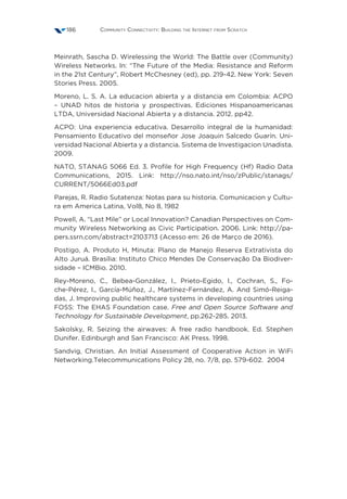 Community Connectivity: Building the Internet from Scratch186
Meinrath, Sascha D. Wirelessing the World: The Battle over (Community)
Wireless Networks. In: “The Future of the Media: Resistance and Reform
in the 21st Century”, Robert McChesney (ed), pp. 219-42. New York: Seven
Stories Press. 2005.
Moreno, L. S. A. La educacion abierta y a distancia em Colombia: ACPO
– UNAD hitos de historia y prospectivas. Ediciones Hispanoamericanas
LTDA, Universidad Nacional Abierta y a distancia. 2012. pp42.
ACPO: Una experiencia educativa. Desarrollo integral de la humanidad:
Pensamiento Educativo del monseñor Jose Joaquin Salcedo Guarín. Uni-
versidad Nacional Abierta y a distancia. Sistema de Investigacion Unadista.
2009.
NATO, STANAG 5066 Ed. 3. Profile for High Frequency (Hf) Radio Data
Communications, 2015. Link: http://nso.nato.int/nso/zPublic/stanags/
CURRENT/5066Ed03.pdf
Parejas, R. Radio Sutatenza: Notas para su historia. Comunicacion y Cultu-
ra em America Latina, Vol8, No 8, 1982
Powell, A. “Last Mile” or Local Innovation? Canadian Perspectives on Com-
munity Wireless Networking as Civic Participation. 2006. Link: http://pa-
pers.ssrn.com/abstract=2103713 (Acesso em: 26 de Março de 2016).
Postigo, A. Produto H, Minuta: Plano de Manejo Reserva Extrativista do
Alto Juruá. Brasília: Instituto Chico Mendes De Conservação Da Biodiver-
sidade – ICMBio. 2010.
Rey-Moreno, C., Bebea-González, I., Prieto-Egido, I., Cochran, S., Fo-
che-Pérez, I., García-Múñoz, J., Martínez-Fernández, A. And Simó-Reiga-
das, J. Improving public healthcare systems in developing countries using
FOSS: The EHAS Foundation case. Free and Open Source Software and
Technology for Sustainable Development, pp.262-285. 2013.
Sakolsky, R. Seizing the airwaves: A free radio handbook. Ed. Stephen
Dunifer. Edinburgh and San Francisco: AK Press. 1998.
Sandvig, Christian. An Initial Assessment of Cooperative Action in WiFi
Networking.Telecommunications Policy 28, no. 7/8, pp. 579-602.  2004
 