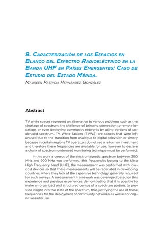 9. Caracterización de los Espacios en
Blanco del Espectro Radioeléctrico en la
Banda UHF en Países Emergentes: Caso de
Estudio del Estado Mérida.
Maureen Patricia Hernández González
Abstract
TV white spaces represent an alternative to various problems such as the
shortage of spectrum; the challenge of bringing connection to remote lo-
cations or even deploying community networks by using portions of un-
derused spectrum. TV White Spaces (TVWS) are spaces that were left
unused due to the transition from analogue to digital television or simply
because in certain regions TV operators do not see a return on investment
and therefore these frequencies are available for use; however to declare
a chunk of spectrum underused monitoring technique must be performed.
In this work a census of the electromagnetic spectrum between 300
MHz and 900 MHz was performed, this frequencies belong to the Ultra
High Frequency band (UHF), the measurement was performed with low-
cost devices so that these measurements will be replicated in developing
countries, where they lack of the expensive technology generally required
for such surveys. A measurement framework was developed based on this
experience and previous experiences demonstrating that it is possible to
make an organized and structured census of a spectrum portion, to pro-
vide insight into the state of the spectrum, thus justifying the use of these
frequencies for the deployment of community networks as well as for cog-
nitive-radio use.
 