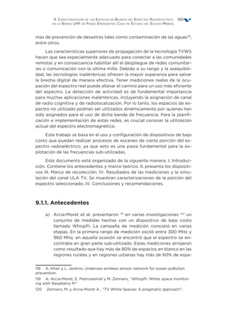 9. Caracterización de los Espacios en Blanco del Espectro Radioeléctrico
en la Banda UHF en Países Emergentes: Caso de Estudio del Estado Mérida.
189
mas de prevención de desastres tales como contaminación de las aguas118
,
entre otros.
Las características superiores de propagación de la tecnología TVWS
hacen que sea especialmente adecuado para conectar a las comunidades
remotas y en consecuencia habilitar allí el despliegue de redes comunitar-
ias o comunicación con la última milla. Debido a su rango y la asequibili-
dad, las tecnologías inalámbricas ofrecen la mayor esperanza para salvar
la brecha digital de manera efectiva. Tener mediciones reales de la ocu-
pación del espectro real puede allanar el camino para un uso más eficiente
del espectro. La detección de actividad es de fundamental importancia
para muchas aplicaciones inalámbricas, incluyendo la asignación de canal
de radio cognitiva y de radiolocalización. Por lo tanto, los espacios de es-
pectro no utilizado podrían ser utilizados dinámicamente por quienes han
sido asignados para el uso de dicha banda de frecuencia. Para la planifi-
cación e implementación de estas redes, es crucial conocer la utilización
actual del espectro electromagnético.
Este trabajo se basa en el uso y configuración de dispositivos de bajo
costo que puedan realizar procesos de escaneo de cierta porción del es-
pectro radioeléctrico, ya que esto es una pieza fundamental para la ex-
plotación de las frecuencias sub-utilizadas.
Este documento está organizado de la siguiente manera, I. Introduc-
ción. Contiene los antecedentes y marco teórico. II. presenta los dispositi-
vos III. Marco de recolección. IV. Resultados de las mediciones y la simu-
lación del canal ULA TV. Se muestran caracterizaciones de la porción del
espectro seleccionado. IV. Conclusiones y recomendaciones.
9.1.1. Antecedentes
a)	Arcia-Moret et al. presentaron 119
en varias investigaciones 120
un
conjunto de medidas hechas con un dispositivo de bajo costo
llamado WhispPi. La campaña de medición consistió en varias
etapas. En la primera rango de medición osciló entre 300 MHz y
960 MHz, en aquella ocasión se encontró que el espectro se en-
contraba en gran parte sub-utilizado. Estas mediciones arrojaron
como resultado que hay más de 80% de espacios en blanco en las
regiones rurales y en regiones urbanas hay más de 60% de espa-
118  A. Khan y L. Jenkins. Undersea wireless sensor network for ocean pollution
prevention.
119  A. Arcia-Moret, E. Pietrosemoli y M. Zennaro, “WhispPi: White space monitor-
ing with Raspberry Pi”
120  Zennaro, M. y Arcia-Moret A , “TV White Spaces: A pragmatic approach”.
 