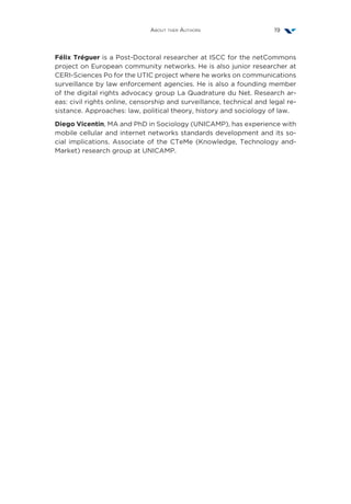 About ther Authors 19
Félix Tréguer is a Post-Doctoral researcher at ISCC for the netCommons
project on European community networks. He is also junior researcher at
CERI-Sciences Po for the UTIC project where he works on communications
surveillance by law enforcement agencies. He is also a founding member
of the digital rights advocacy group La Quadrature du Net. Research ar-
eas: civil rights online, censorship and surveillance, technical and legal re-
sistance. Approaches: law, political theory, history and sociology of law.
Diego Vicentin, MA and PhD in Sociology (UNICAMP), has experience with
mobile cellular and internet networks standards development and its so-
cial implications. Associate of the CTeMe (Knowledge, Technology and-
Market) research group at UNICAMP.
 
