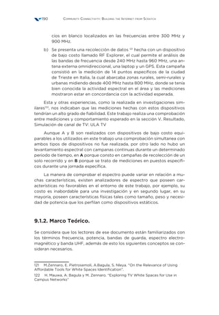 Community Connectivity: Building the Internet from Scratch190
cios en blanco localizados en las frecuencias entre 300 MHz y
900 MHz.
b)	Se presenta una recolección de datos 121
hecha con un dispositivo
de bajo costo llamado RF Explorer, el cual permite el análisis de
las bandas de frecuencia desde 240 MHz hasta 960 MHz, una an-
tena externa omnidireccional, una laptop y un GPS. Esta campaña
consistió en la medición de 14 puntos específicos de la ciudad
de Trieste en Italia, la cual abarcaba zonas rurales, semi-rurales y
urbanas midiendo desde 400 MHz hasta 800 MHz, donde se tenía
bien conocida la actividad espectral en el área y las mediciones
mostraron estar en concordancia con la actividad esperada.
Esta y otras experiencias, como la realizada en investigaciones sim-
ilares122
, nos indicaban que las mediciones hechas con estos dispositivos
tendrían un alto grado de fiabilidad. Este trabajo realiza una comprobación
entre mediciones y comportamiento esperado en la sección V. Resultado,
Simulación de canal de TV: ULA TV
Aunque A y B son realizados con dispositivos de bajo costo equi-
parables a los utilizados en este trabajo una comprobación simultanea con
ambos tipos de dispositivos no fue realizada, por otro lado no hubo un
levantamiento espectral con campanas continuas durante un determinado
periodo de tiempo, en A porque consto en campañas de recolección de un
solo recorrido y en B porque se trato de mediciones en puestos específi-
cos durante una jornada específica.
La manera de comprobar el espectro puede variar en relación a mu-
chas características, existen analizadores de espectro que poseen car-
acterísticas no favorables en el entorno de este trabajo, por ejemplo, su
costo es inabordable para una investigación y en segundo lugar, en su
mayoría, poseen características físicas tales como tamaño, peso y necesi-
dad de potencia que los perfilan como dispositivos estáticos.
9.1.2. Marco Teórico.
Se considera que los lectores de ese documento están familiarizados con
los términos frecuencia, potencia, bandas de guarda, espectro electro-
magnético y banda UHF, además de esto los siguientes conceptos se con-
sideran necesarios.
121  M.Zennaro, E. Pietrosemoli, A.Bagula, S. Nleya. “On the Relevance of Using
Affordable Tools for White Spaces Identification”.
122  H. Mauwa, A. Bagula y M. Zennaro. “Exploring TV White Spaces for Use in
Campus Networks”
 