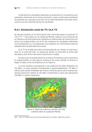 Community Connectivity: Building the Internet from Scratch196
Finalmente los resultados obtenidos se presentan en consistencia con
campañas anteriores en la misma ubicación y bajo condiciones similares4
recordando por supuesto que esta vez se está realizando una triple verifi-
cación (una por dispositivo) de los resultados.
9.4.1. Simulación canal de TV: ULA TV
Se decidió, basado en la información bien conocida sobre el canal de TV
“ULA TV” 128
que opera en la ciudad de Mérida, realizar una simulación de
la cobertura de esta televisora mediante su planta base de transmisión en
torno a la ciudad andina, con el fin de comparar los resultados obtenidos
con los dispositivo y los esperados con respecto a la información sobre la
radiodifusión de esta televisora local.
ULA TV es la televisora de la Universidad de Los Andes, la cual trans-
mite en el canal 29 UHF. La planta de donde se transmite la señal está
ubicada a unos 10 km del casco central de la ciudad.
En este caso se puede observar el relieve montañoso, que caracteriza
la ciudad andina, el cual deja en evidencia las zonas donde no alcanza a
llegar la señal, como se evidencia en la Figura 3.
La zona verdosa corresponde a una potencia de señal alrededor de
-95 dBm. La zona amarilla corresponde a aproximadamente -76 dBm o
valores que oscilan alrededor del mismo, mientras que la zona naranja rep-
resenta aproxima valores al -63 dBm. Finalmente la zona roja representa
-50 dBm o valores superiores
Figura 3. Radio de cobertura desde una vista
satelital sobre la ciudad de Mérida.
128  ULA TV Televisora de la Universidad de Los Andes. http://tv.ula.ve/
 