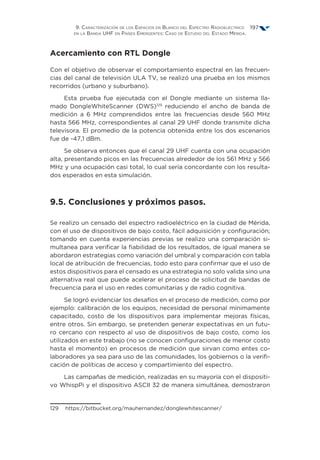9. Caracterización de los Espacios en Blanco del Espectro Radioeléctrico
en la Banda UHF en Países Emergentes: Caso de Estudio del Estado Mérida.
197
Acercamiento con RTL Dongle
Con el objetivo de observar el comportamiento espectral en las frecuen-
cias del canal de televisión ULA TV, se realizó una prueba en los mismos
recorridos (urbano y suburbano).
Esta prueba fue ejecutada con el Dongle mediante un sistema lla-
mado DongleWhiteScanner (DWS)129
reduciendo el ancho de banda de
medición a 6 MHz comprendidos entre las frecuencias desde 560 MHz
hasta 566 MHz, correspondientes al canal 29 UHF donde transmite dicha
televisora. El promedio de la potencia obtenida entre los dos escenarios
fue de -47,1 dBm.
Se observa entonces que el canal 29 UHF cuenta con una ocupación
alta, presentando picos en las frecuencias alrededor de los 561 MHz y 566
MHz y una ocupación casi total, lo cual sería concordante con los resulta-
dos esperados en esta simulación.
9.5. Conclusiones y próximos pasos.
Se realizo un censado del espectro radioeléctrico en la ciudad de Mérida,
con el uso de dispositivos de bajo costo, fácil adquisición y configuración;
tomando en cuenta experiencias previas se realizo una comparación si-
multanea para verificar la fiabilidad de los resultados, de igual manera se
abordaron estrategias como variación del umbral y comparación con tabla
local de atribución de frecuencias, todo esto para confirmar que el uso de
estos dispositivos para el censado es una estrategia no solo valida sino una
alternativa real que puede acelerar el proceso de solicitud de bandas de
frecuencia para el uso en redes comunitarias y de radio cognitiva.
Se logró evidenciar los desafíos en el proceso de medición, como por
ejemplo: calibración de los equipos, necesidad de personal mínimamente
capacitado, costo de los dispositivos para implementar mejoras físicas,
entre otros. Sin embargo, se pretenden generar expectativas en un futu-
ro cercano con respecto al uso de dispositivos de bajo costo, como los
utilizados en este trabajo (no se conocen configuraciones de menor costo
hasta el momento) en procesos de medición que sirvan como entes co-
laboradores ya sea para uso de las comunidades, los gobiernos o la verifi-
cación de políticas de acceso y compartimiento del espectro.
Las campañas de medición, realizadas en su mayoría con el dispositi-
vo WhispPi y el dispositivo ASCII 32 de manera simultánea, demostraron
129  https://bitbucket.org/mauhernandez/donglewhitescanner/
 
