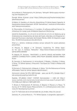 9. Caracterización de los Espacios en Blanco del Espectro Radioeléctrico
en la Banda UHF en Países Emergentes: Caso de Estudio del Estado Mérida.
199
Arcia-Moret, E. Pietrosemoli y M. Zennaro, “WhispPi: White space monitor-
ing with Raspberry Pi”
Dongle White Scanner script https://bitbucket.org/mauhernandez/don-
glewhitescanner/
D Makris, G. Gardikis y A. Kourtis. Quantifying TV White Space Capacity; A
Geolocation-based Approach. NCSR “Demokritos”, Institute of Informatics
and Telecommunications.
D. Pfammatter, D. Giutiniano y V. Lenders. A software-defined Sensor Ar-
chitecture for Large-scale Wideband Spectrum Monitoring.
GACETA MUNICIPAL. S U M A R I O O R D E N A N Z A S. Reforma de la
Ordenanza de Lineamientos de Usos del Suelo, referidos a la Poligonal Ur-
bana del Municipio Libertador del Estado Mérida. 2002. En Depósito Legal
Nro. 79-0151 Extraordinaria Nro.58 Año III.
Khan y L. Jenkins. Undersea wireless sensor network for ocean pollution
prevention.
H. Mauwa, A. Bagula y M. Zennaro. “Exploring TV White Spac-
es for Use in Campus Networks” http://www.hindawi.com/journals/
ijdmb/2010/236568/
M. Bagula, M. Zennaro. “WHITENET: A WHITE SPACE NETWORK FOR
CAMPUS CONNECTIVITY USING SPECTRUM SENSING DESIGN PRINCI-
PLES”
M. Zennaro, E. Pietrosemoli, A. Arcia-Moret, C Mikeka, J Pinifolo, C Wang,
S Song. “TV White Spaces, I Presume?: The Quest for TVWS in Malawi and
Zambia”.
M.Zennaro, E. Pietrosemoli, A.Bagula, S. Nleya. “On the Relevance of Using
Affordable Tools for White Spaces Identification”.
Osmocom Library for RTL-SDR Dongle para uso de RTL Dongle http://
sdr.osmocom.org/trac/wiki/rtl-sdr
Realtek, RTL2832U DVB-T COFDM Demodulator + USB 2.0 http://
www.realtek.com.tw/products/productsView.aspx?Langid=1P-
Fid=35Level=4Conn=3ProdID=257.
T. Brown, E. Pietrosemoli, M. Zennaro, A. Bagula, H. Mauwa y S. Nleya. “A
Survey of TV White Space Measurements. In: e-Infrastructure and e-Ser-
vices for Developing Countries”.
ULA TV Televisora de la Universidad de Los Andes. http://tv.ula.ve/
Zennaro, M. y Arcia-Moret A , “TV White Spaces: A pragmatic approach”.
 