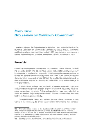 Conclusion
Declaration on Community Connectivity
The elaboration of the following Declaration has been facilitated by the IGF
Dynamic Coalitioon on Community Connectivity (DC3). Inputs, comments
and feedback have been provided by both DC3 members and non-members
via the open mailing-list of the DC3 between July and November 2016.132
Preamble 
Over four billion people may remain unconnected to the Internet, includ-
ing around a billion who do not have access to basic telephony services.133
Most people in rural and economically disadvantaged areas are unlikely to
realise the benefits of connectivity in the near term. Rural communities and
slums dwellers represent almost 60% of the worldwide population and, to
date, traditional Internet access models have failed to provide coverage to
such populations. 
While Internet access has improved in several countries, concerns
about vertical integration, breach of privacy and net neutrality have be-
come increasingly concrete. Policy and regulation have been adopted to
avoid abuses but regulatory environments may be cumbersome and inef-
fective in fostering connectivity. 
To reverse these trends and reclaim the role of the commons in net-
works, it is necessary to create appropriate frameworks that empow-
132  This is the latest version of the Guadalajara Declaration, as of 4 November
2016. The Declaration may have been updated, due to the feedback received
during the IGF 2016. See the DC3 open archives http://listas.altermundi.net/piper-
mail/dc3/ as well as http://www.intgovforum.org/multilingual/content/2016-dy-
namic-coalition-output-documents
133  See http://www.itu.int/en/ITU-D/Statistics/Pages/facts/default.aspx
 