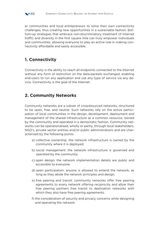 Community Connectivity: Building the Internet from Scratch202
er communities and local entrepreneurs to solve their own connectivity
challenges, thus creating new opportunities in a sustainable fashion. Bot-
tom-up strategies that embrace non-discriminatory treatment of Internet
traffic and diversity in the first square mile can truly empower individuals
and communities, allowing everyone to play an active role in making con-
nectivity affordable and easily accessible.
1. Connectivity 
Connectivity is the ability to reach all endpoints connected to the Internet
without any form of restriction on the data-packets exchanged, enabling
end-users to run any application and use any type of service via any de-
vice. Connectivity is the goal of the Internet.
2. Community Networks 
Community networks are a subset of crowdsourced networks, structured
to be open, free, and neutral. Such networks rely on the active partici-
pation of local communities in the design, development, deployment and
management of the shared infrastructure as a common resource, owned
by the community and operated in a democratic fashion. Community net-
works can be operationalised, wholly or partly, through local stakeholders,
NGO’s, private sector entities and/or public administrations and are char-
acterised by the following points:
a) collective ownership: the network infrastructure is owned by the
community where it is deployed;
b) social management: the network infrastructure is governed and
operated by the community;
c) open design: the network implementation details are public and
accessible to everyone;
d) open participation: anyone is allowed to extend the network, as
long as they abide the network principles and design.
e) free peering and transit: community networks offer free peering
agreements to every network offering reciprocity and allow their
free peering partners free transit to destination networks with
which they also have free peering agreements.
f) the consideration of security and privacy concerns while designing
and operating the network
 