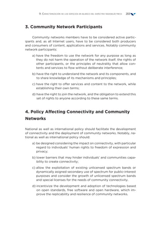 9. Caracterización de los espacios en blanco del espectro radioeléctrico 203
3. Community Network Participants 
Community networks members have to be considered active partic-
ipants and, as all Internet users, have to be considered both producers
and consumers of content, applications and services. Notably community
network participants: 
a) have the freedom to use the network for any purpose as long as
they do not harm the operation of the network itself, the rights of
other participants, or the principles of neutrality that allow con-
tents and services to flow without deliberate interference;
b) have the right to understand the network and its components, and
to share knowledge of its mechanisms and principles;
c) have the right to offer services and content to the network, while
establishing their own terms;
d) have the right to join the network, and the obligation to extend this
set of rights to anyone according to these same terms.
4. Policy Affecting Connectivity and Community
Networks
National as well as international policy should facilitate the development
of connectivity and the deployment of community networks. Notably, na-
tional as well as international policy should:
a) be designed considering the impact on connectivity, with particular
regard to individuals’ human rights to freedom of expression and
privacy;
b) lower barriers that may hinder individuals’ and communities capa-
bility to create connectivity; 
c) allow the exploitation of existing unlicensed spectrum bands or
dynamically asigned secondary use of spectrum for public-interest
purposes and consider the growth of unlicensed spectrum bands
and special licenses for the needs of community connectivity.
d) incentivize the development and adoption of technologies based
on open standards, free software and open hardware, which im-
prove the replicability and resilience of community networks.
 
