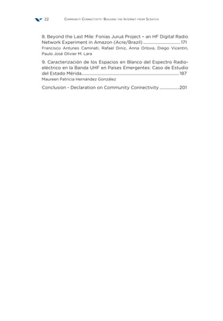 Community Connectivity: Building the Internet from Scratch22
8. Beyond the Last Mile: Fonias Juruá Project – an HF Digital Radio
Network Experiment in Amazon (Acre/Brazil)................................... 171
Francisco Antunes Caminati, Rafael Diniz, Anna Orlova, Diego Vicentin,
Paulo José Olivier M. Lara
9. Caracterización de los Espacios en Blanco del Espectro Radio-
eléctrico en la Banda UHF en Países Emergentes: Caso de Estudio
del Estado Mérida........................................................................................... 187
Maureen Patricia Hernández González
Conclusion - Declaration on Community Connectivity...................201
 