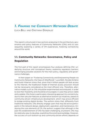 1. Framing the Community Network Debate
Luca Belli and Cristiana Gonzalez
This report is structured in two sections analysing (i) the architecture, gov-
ernance and policy features of Community Networks (CNs) and (ii) sub-
sequently exploring a variety of CN experiences, fostering connectivity
around the world.
1.1. Community Networks: Governance, Policy and
Regulation
The first part of this report encompasses four analyses defining CNs’ un-
derlying structure and conceptual theory; exploring regulatory barriers;
and bringing possible solutions for the main policy, regulatory and gover-
nance challenges.
In their paper on “Fostering Connectivity and Empowering People via
Community Networks: the Case of AlterMundi,” Luca Belli, Nicolás Echániz
and Guido Iribarren stress that, given that 4 billion people still lack access
to the Internet, the traditional model of Internet access provision should
not be necessarily considered as the most efficient one. Therefore, alter-
native models such as CNs should be experimented and analysed, in order
to test their feasibility and should be encouraged, in case they prove viable
and scalable. CNs foster a particularly interesting approach to connectivity,
due to their peculiar features as alternative bottom-up initiatives, based on
community-driven infrastructure development, which may prove efficient
to bridge existing digital divides. The authors stress that, differently from
traditional networks, CNs directly engage users that may be active partici-
pants in the network design, deployment, operation, and maintenance. An-
alysing the core elements of CN, the authors suggest that although in the
past the establishement of CNs has been challenging, at present, CNs may
be relatively easy to develop, exploiting the exisiting knowledge. However,
the success of such bottom-up and community-driven efforts depends on
 