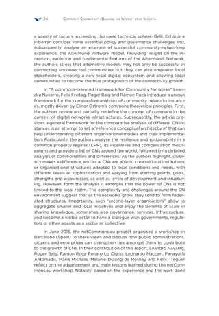 Community Connectivity: Building the Internet from Scratch24
a variety of factors, exceeding the mere technical sphere. Belli, Echániz e
Iribarren consider some essential policy and governance challenges and,
subsequently, analyse an example of successful community-networking
experience, the AlterMundi network model. Providing insight on the in-
ception, evolution and fundamental features of the AlterMundi Network,
the authors stress that alternative models may not only be successful in
connecting unconnected communities but they can also empower local
stakeholders, creating a new local digital ecosystem and allowing local
communities to become the true protagonists of the connectivity growth.
In “A commons-oriented framework for Community Networks” Lean-
dro Navarro, Felix Freitag, Roger Baig and Ramon Roca introduce a unique
framework for the comparative analyses of community networks instanc-
es, mostly driven by Elinor Ostrom’s commons theoretical principles. First,
the authors review and partially re-define the concept of commons in the
context of digital networks infrastructures. Subsequently, the article pro-
vides a general framework for the comparative analysis of different CN in-
stances in an attempt to set a “reference conceptual architecture” that can
help understanding different organisational models and their implementa-
tion. Particularly, the authors analyse the resilience and sustainability in a
common property regime (CPR), its incentives and compensation mech-
anisms and provide a list of CNs around the world, followed by a detailed
analysis of commonalities and differences. As the authors highlight, diver-
sity makes a difference, and local CNs are able to created local institutions
or organisational structures adapted to local conditions and needs, with
different levels of sophistication and varying from starting points, goals,
strengths and weaknesses, as well as levels of development and structur-
ing. However, form the analysis it emerges that the power of CNs is not
limited to the local realm. The complexity and challenges around the CN
environment suggest that as the networks grow, they tend to form feder-
ated structures. Importantly, such “second-layer organisations” allow to
aggregate smaller and local initiatives and enjoy the benefits of scale in
sharing knowledge, sometimes also governance, services, infrastructure,
and become a visible actor to have a dialogue with governments, regula-
tors or other agents as a sector or collective.
In June 2016, the netCommons.eu project organised a workshop in
Barcelona (Spain) to share views and discuss how public administrations,
citizens and enterprises can strengthen ties amongst them to contribute
to the growth of CNs. In their contribution of this report, Leandro Navarro,
Roger Baig, Ramon Roca Renato Lo Cigno, Leonardo Maccari, Panayotis
Antoniadis, Maria Michalis, Melanie Dulong de Rosnay and Félix Tréguer
reflect on the advancement and main lessons learned during the netCom-
mons.eu workshop. Notably, based on the experience and the work done
 