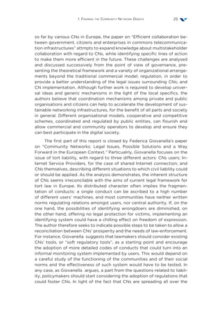 1. Framing the Community Network Debate 25
so far by various CNs in Europe, the paper on “Efficient collaboration be-
tween government, citizens and enterprises in commons telecommunica-
tion infrastructures” attmpts to expand knowledge about multistakeholder
collaboration with regard to CNs, while identifying specific lines of action
to make them more efficient in the future. These challenges are analysed
and discussed successively from the point of view of governance, pre-
senting the theoretical framework and a variety of organizational arrange-
ments beyond the traditional commercial model; regulation, in order to
provide a better understanding of the legal issues surrounding CNs; and
CN implementation. Although further work is required to develop univer-
sal ideas and generic mechanisms in the light of the local specifics, the
authors believe that coordination mechanisms among private and public
organisations and citizens can help to accelerate the development of sus-
tainable networking infrastructures, for the benefit of all parts and society
in general. Different organisational models, cooperative and competitive
schemes, coordinated and regulated by public entities, can flourish and
allow commercial and community operators to develop and ensure they
can best participate in the digital society.
The first part of this report is closed by Federica Giovanella’s paper
on “Community Networks: Legal Issues, Possible Solutions and a Way
Forward in the European Context.” Particualrly, Giovanella focuses on the
issue of tort liability, with regard to three different actors: CNs users; In-
ternet Service Providers, for the case of shared Internet connection; and
CNs themselves, describing different situations to which civil liability could
or should be applied. As the analysis demonstrates, the inherent structure
of CNs seems irreconcilable with the aims of current legal framework for
tort law in Europe. Its distributed character often implies the fragmen-
tation of conducts: a single conduct can be ascribed to a high number
of different users’ machines, and most communities have neither written
norms regulating relations amongst users, nor central authority. If, on the
one hand, the possibilities of identifying wrongdoers are diminished, on
the other hand, offering no legal protection for victims, implementing an
identifying system could have a chilling effect on freedom of expression.
The author therefore seeks to indicate possible steps to be taken to allow a
reconciliation between CNs’ prosperity and the needs of law-enforcement.
For instance, Giovanella suggests that lawmakers should consider existing
CNs’ tools, or “soft regulatory tools”, as a starting point and encourage
the adoption of more detailed codes of conducts that could turn into an
informal monitoring system implemented by users. This would depend on
a careful study of the functioning of the communities and of their social
norms and the effectiveness of such system would have to be tested. In
any case, as Giovanella argues, a part from the questions related to liabil-
ity, policymakers should start considering the adoption of regulations that
could foster CNs. In light of the fact that CNs are spreading all over the
 