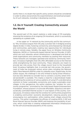 Community Connectivity: Building the Internet from Scratch26
world, there is no doubt that specific policy actions should be considered
in order to allow and promote the experimentation and eventual prosper-
ity of such networks, including in developing countries.
1.2. Do It Yourself: Creating Connectivity around
the World   
The second part of this report explores a wide range of CN examples,
stressing the existence of an ongoing CN movement, which is successfully
spreading on a global scale.
In her paper on “A network by the community and for the communi-
ty” Ritu Srivastava argues that CNs play a pivotal role in bridging existing
digital divides in India, fostering connectivity and empowering individuals
and communities, particularly creating new opportunities for individuals
living in remote areas. Notably, the paper focus on Wireless Community
Networks (WCN) or Community based Internet Service Provider (C-ISP),
which are such networks whose infrastructure is developed and built by
small organisations and community members by pooling their resources.
These networks are managed, operated and owned by community mem-
bers. Srivastava highlights that CNs offer affordable access to the Internet
while strengthening the local community. These networks are meant to
provide last mile access from the village council level to the household
level. Srivastava highlights that, to provide last mile access, the govern-
ment of India has proposed various action plans including the National
Optic Fibre Network (NOFN) under its umbrella vision, Digital India. As the
author argues, the challenge is not only limited to laying wired infrastruc-
ture but also demands to consider how to connect a country where limit-
ed bandwidth is available. This implies a need for a decentralised model,
highlighting the existence of various patterns of using ICTs and alternative
solutions to foster sustainable connectivity and create sustainable smart
villages. In this perspective, the author explores the “wireless for com-
munity programme,” promoted by the India based Digital Empowerment
Foundation, whose purpose is to provide affordable, ubiquitous and dem-
ocratically controlled Internet access in rural regions of the country. Con-
spicuously, Srivastava notes that the wireless for communities programme
is enabling communities’ economic development, reducing poverty and
encouraging civic participation, while creating smart villages around the
country. The author investigates the efficacy of creating WCN, C-ISP and
Rural Internet Service Provider (RISP) and explores the possibility of pol-
icies, which could help in creating widespread information infrastructure
for the still-unconnected populatins of the country.
 