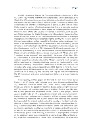1. Framing the Community Network Debate 27
In their paper on a “Map of the Community Network Initiatives in Afri-
ca,” Carlos Rey-Moreno and Michael Graaf provide a unique perspective on
CNs in the African continent. As Internet infrastructure built by citizens for
the benefit of their communities, CNs have grown consistently and attract-
ed considerable attention in recent years. In particular, the authors stress
that a growing number of voices is proposing CNs as a potential solution
to provide affordable access in areas where the market is failing to do so.
However, none of the CNs usually considered as examples, such as guifi.
net, Rhizomatica or the Digital Empowerment Foundation, to name a few,
come from Africa, where access to affordable communications is lacking in
most places. Rey-Moreno and Graaf attempt to identify the reasons behind
this gap by providing the first map of the CNs deployed in the African con-
tinent. CNs have been identified via web search and interviewing people
directly or indirectly involved with their development. Results include the
identification and profiling of 37 initiatives in 12 different countries, out of
which 30 are currently at least partially active. Results show that 60% of
these networks are located in one single country, South Africa, while only
1 (and not active anymore) was identified in the whole of Northern Afri-
ca. Additionally, in contrast with the common definition of CNs being es-
sentially decentralised networks, in the African continent, most networks
(82%) have less than 30 nodes, and have been either funded and/or boot-
strapped externally. Only Wireless User Groups in South Africa fits into the
definition of a large scale and decentralised CN. Bearing in mind the many
particularities of different contexts, the results put forward by Rey-Moreno
and Graaf are a necessary and valuable first step to start understanding
the CN movement and allow such movement to have a greater impact in
Africa.
Subsequently, in their paper on “Beyond the last mile: Fonias Juruá
Project – an HF digital radio network experiment in Amazon (Acre/Bra-
zil),” Francisco Caminati, Rafael Diniz, Anna Orlova, Diego Vicentin and
Paulo Lara analyse the possibility to utilise digital radio on High Frequency
(HF) to expand information and communication infrastructure. Notably,
the authors present the experience of the “Fonias Juruá” project, which
applies digital radio on HF to provide information and communication in-
frastructure to a rural Amazon community, which is underserved by regu-
lar/commercial networks. The authors analyse the historical and political
background of the project and describe the novelty of the technical solu-
tion that is being developed. The beyond-the-last-mile image is evoked not
only to acknowledge the material conditions of the lack of Internet con-
nection in a particular locality but mostly to propose a critical framework
to address and question the paradigm of inclusion as an imperative for the
underserved global south. Notably, Caminati et al. highlight the centrality
of the spectrum governance in order to properly debate CNs, while allow-
ing to explore the potential of digital radio technologies as network solu-
 