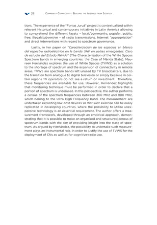 Community Connectivity: Building the Internet from Scratch28
tions. The experience of the “Fonias Juruá” project is contextualised within
relevant historical and contemporary initiatives in Latin America allowing
to comprehend the different facets – local/community; popular; public;
free; illegal/subversive – of radio transmissions, Internet “appropriation”
and direct interventions with regard to spectrum governance.
Lastly, in her paper on “Caracterización de los espacios en blanco
del espectro radioeléctrico en la banda UHF en países emergentes: Caso
de estudio del Estado Mérida” (The Characterisation of the White Spaces
Spectrum bands in emerging countries: the Case of Mérida State), Mau-
reen Hernández explores the use of White Spaces (TVWS) as a solution
to the shortage of spectrum and the expansion of connectivity in remote
areas. TVWS are spectrum bands left unused by TV broadcasters, due to
the transition from analogue to digital television or simply because in cer-
tain regions TV operators do not see a return on investment. Therefore,
these frequencies are available for use. However, Hernández highlights
that monitoring technique must be performed in order to declare that a
portion of spectrum is underused. In this perspective, the author performs
a census of the spectrum frequencies between 300 MHz and 900 MHz,
which belong to the Ultra High Frequency band. The measurement are
undertaken exploiting low-cost devices so that such exercise can be easily
replicated in developing countries, where the possibility to utilise unex-
pensive technology is an essential requirement. The author offers a mea-
surement framework, developed through an empirical approach, demon-
strating that it is possible to make an organised and structured census of
spectrum bands with the aim of providing insight into the state of spec-
trum. As argued by Hernández, the possibility to undertake such measure-
ment plays an instrumental role, in order to justify the use of TVWS for the
deployment of CNs as well as for cognitive-radio use.
 