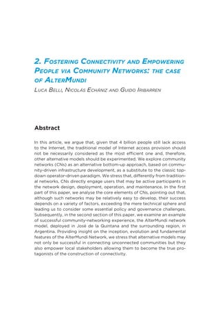 2. Fostering Connectivity and Empowering
People via Community Networks: the case
of AlterMundi
Luca Belli, Nicolás Echániz and Guido Iribarren
Abstract
In this article, we argue that, given that 4 billion people still lack access
to the Internet, the traditional model of Internet access provision should
not be necessarily considered as the most efficient one and, therefore,
other alternative models should be experimented. We explore community
networks (CNs) as an alternative bottom-up approach, based on commu-
nity-driven infrastructure development, as a substitute to the classic top-
down operator-driven paradigm. We stress that, differently from tradition-
al networks, CNs directly engage users that may be active participants in
the network design, deployment, operation, and maintenance. In the first
part of this paper, we analyse the core elements of CNs, pointing out that,
although such networks may be relatively easy to develop, their success
depends on a variety of factors, exceeding the mere technical sphere and
leading us to consider some essential policy and governance challenges.
Subsequently, in the second section of this paper, we examine an example
of successful community-networking experience, the AlterMundi network
model, deployed in José de la Quintana and the surrounding region, in
Argentina. Providing insight on the inception, evolution and fundamental
features of the AlterMundi Network, we stress that alternative models may
not only be successful in connecting unconnected communities but they
also empower local stakeholders allowing them to become the true pro-
tagonists of the construction of connectivity.
 