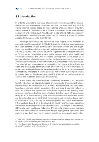 Community Connectivity: Building the Internet from Scratch32
2.1 Introduction
In order to understand the value of community networks and their disrup-
tive potential it is essential to understand that the traditional way of pro-
viding Internet access, based on the existence of (large) access providers
and individual access subscriber, is not the only way to foster Internet con-
nectivity. Furthermore, such “traditional” model should not be necessarily
considered as the most efficient, given that, at present, 4 out of 7.5 billion
people still lack access1
to the Internet.
Although consensus has crystallised with regard to the benefits of
connectivity (McKinsey 2011; OECD 2012; Guerriero 2015), it seems obvious
that such benefits are still distributed in an uneven fashion and the major-
ity of the world population, especially in least-developed countries, is still
off-line. (ITU 2015) The current situation, together with the recent inclusion
of “universal and affordable access to the Internet in the least developed
countries”2
amongst the UN Sustainable Development Goals, leads us to
ponder whether alternative approaches to those experimented so far are
available and what are the conditions that may facilitate such alternatives.
The Internet was conceived as a networking technique able to foster an
open and distributed communication environment, in which multiple ap-
proaches could and should be experimented in order to achieve universal
connectivity. Therefore, it seems desirable not to limit our comprehension
of connectivity to the above-mentioned “traditional” model but rather to
explore the existence of suitable alternatives.
In this paper, we briefly explore community networks (CNs) as an al-
ternative bottom-up approach, based on community-driven infrastructure
development, as a substitute – or, at least, a complement – to the classic
top-down operator-driven paradigm. CNs are crowd-sourced networks
built by citizens and (generally non-profit) organisations pooling their
resources and coordinating their efforts to build network infrastructures.
(Baig et al. 2015) Differently from traditional electronic networks, which
are based on top-down control of the network and centralised approach,
(Saldana et al. 2016) CNs rely on the development and use of independent
infrastructure, based on a distributed or “mesh” architecture, operating
autonomously from pre-existing infrastructure. (Flickenger 2002) Hence,
differently from traditional networks, CNs directly engage users that can
be active participants in the network design, deployment, operation, and
maintenance. Such community-driven initiatives seem particularly inter-
1  See http://www.internetlivestats.com/internet-users/ as well as http://www.itu.
int/en/ITU-D/Statistics/Pages/facts/default.aspx
2  See Sustainable Development Goal n° 9. http://www.globalgoals.org/glob-
al-goals/innovation-and-infrastructure/
 