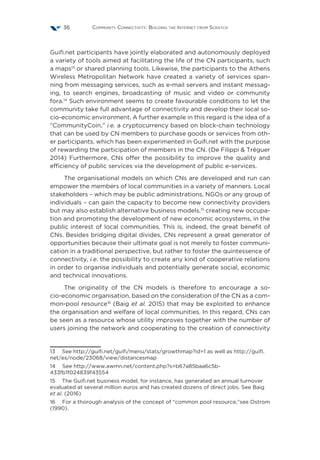 Community Connectivity: Building the Internet from Scratch36
Guifi.net participants have jointly elaborated and autonomously deployed
a variety of tools aimed at facilitating the life of the CN participants, such
a maps13
or shared planning tools. Likewise, the participants to the Athens
Wireless Metropolitan Network have created a variety of services span-
ning from messaging services, such as e-mail servers and instant messag-
ing, to search engines, broadcasting of music and video or community
fora.14
Such environment seems to create favourable conditions to let the
community take full advantage of connectivity and develop their local so-
cio-economic environment. A further example in this regard is the idea of a
“CommunityCoin,” i.e. a cryptocurrency based on block-chain technology
that can be used by CN members to purchase goods or services from oth-
er participants, which has been experimented in Guifi.net with the purpose
of rewarding the participation of members in the CN. (De Filippi & Tréguer
2014) Furthermore, CNs offer the possibility to improve the quality and
efficiency of public services via the development of public e-services.
The organisational models on which CNs are developed and run can
empower the members of local communities in a variety of manners. Local
stakeholders – which may be public administrations, NGOs or any group of
individuals – can gain the capacity to become new connectivity providers
but may also establish alternative business models,15
creating new occupa-
tion and promoting the development of new economic ecosystems, in the
public interest of local communities. This is, indeed, the great benefit of
CNs. Besides bridging digital divides, CNs represent a great generator of
opportunities because their ultimate goal is not merely to foster communi-
cation in a traditional perspective, but rather to foster the quintessence of
connectivity, i.e. the possibility to create any kind of cooperative relations
in order to organise individuals and potentially generate social, economic
and technical innovations.
The originality of the CN models is therefore to encourage a so-
cio-economic organisation, based on the consideration of the CN as a com-
mon-pool resource16
(Baig et al. 2015) that may be exploited to enhance
the organisation and welfare of local communities. In this regard, CNs can
be seen as a resource whose utility improves together with the number of
users joining the network and cooperating to the creation of connectivity
13  See http://guifi.net/guifi/menu/stats/growthmap?id=1 as well as http://guifi.
net/es/node/23068/view/distancesmap
14  See http://www.awmn.net/content.php?s=b67a85baa6c5b-
433fb1f024839f43554
15  The Guifi.net business model, for instance, has generated an annual turnover
evaluated at several million euros and has created dozens of direct jobs. See Baig
et al. (2016)
16  For a thorough analysis of the concept of “common pool resource,”see Ostrom
(1990).
 