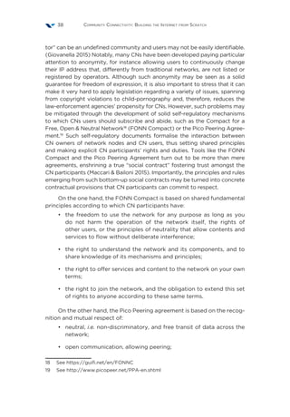 Community Connectivity: Building the Internet from Scratch38
tor” can be an undefined community and users may not be easily identifiable.
(Giovanella 2015) Notably, many CNs have been developed paying particular
attention to anonymity, for instance allowing users to continuously change
their IP address that, differently from traditional networks, are not listed or
registered by operators. Although such anonymity may be seen as a solid
guarantee for freedom of expression, it is also important to stress that it can
make it very hard to apply legislation regarding a variety of issues, spanning
from copyright violations to child-pornography and, therefore, reduces the
law-enforcement agencies’ propensity for CNs. However, such problems may
be mitigated through the development of solid self-regulatory mechanisms
to which CNs users should subscribe and abide, such as the Compact for a
Free, Open & Neutral Network18
(FONN Compact) or the Pico Peering Agree-
ment.19
Such self-regulatory documents formalise the interaction between
CN owners of network nodes and CN users, thus setting shared principles
and making explicit CN participants’ rights and duties. Tools like the FONN
Compact and the Pico Peering Agreement turn out to be more than mere
agreements, enshrining a true “social contract” fostering trust amongst the
CN participants (Maccari & Bailoni 2015). Importantly, the principles and rules
emerging from such bottom-up social contracts may be turned into concrete
contractual provisions that CN participants can commit to respect.
On the one hand, the FONN Compact is based on shared fundamental
principles according to which CN participants have:
•	 the freedom to use the network for any purpose as long as you
do not harm the operation of the network itself, the rights of
other users, or the principles of neutrality that allow contents and
services to flow without deliberate interference;
•	 the right to understand the network and its components, and to
share knowledge of its mechanisms and principles;
•	 the right to offer services and content to the network on your own
terms;
•	 the right to join the network, and the obligation to extend this set
of rights to anyone according to these same terms.
On the other hand, the Pico Peering agreement is based on the recog-
nition and mutual respect of:
•	neutral, i.e. non-discriminatory, and free transit of data across the
network;
•	 open communication, allowing peering;
18  See https://guifi.net/en/FONNC
19  See http://www.picopeer.net/PPA-en.shtml
 