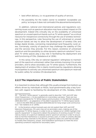 •	 best effort delivery, i.e. no guarantee of quality of service;
•	 the possibility for the node’s owner to establish ‘acceptable use
policy’ as long as it does not contradict the abovementioned points.
In addition, national and international policies and regulations con-
cerning issues such as spectrum allocation may have a direct impact on CN
development. Indeed CNs critically rely on the availability of unlicensed
spectrum or unused spectrum bands such as TV white spaces20
as a critical
resource for inexpensive connectivity through the use of wireless technol-
ogy. In this perspective, rules favouring the use of unlicensed or unused
spectrum bands are key to allow the development of wireless CNs and
bridge digital divides, connecting marginalised (and frequently rural) ar-
eas. Conversely, scarcity of spectrum may challenge the stability of CNs
and the services they provide. For this reason, existence of unlicensed
spectrum and the possibility to utilise dynamic spectrum solutions21
to ex-
ploit TV white spaces play a key role in facilitating the deployment and
well-functioning of CNs. (Saladana et al. 2016)
In this sense, CNs rely on national regulators’ willingness to maintain
part of the spectrum unlicensed, rather than entirely licensing it to private
providers, and to allow secondary use TV white spaces. Furthermore, the
deployment of wireless CNs is clearly incentivised by regulations allowing
municipalities to actively use unlicensed spectrum and spectrum reserved
for public safety for wireless CN development.
2.2.3 The importance of Public Stakeholders
It is important to stress that, although CNs usually emerge from bottom-up
efforts driven by individuals or NGOs, local governments play a key func-
tion with regard to facilitating the development of CNs. Notably, Gillett
20  The term “white spaces” is generally used to describe “VHF and UHF tele-
vision frequencies […] to be exploited on a secondary use basis. There are two
dominant standards for TV White Space communication: (i) the 802.11af standard
[IEEE.802.11AF] -- an adaptation of the 802.11 standard for TV White Space bands
-- and (ii) the IEEE 802.22 standard [IEEE.802.22] for long-range rural communica-
tion.” See Saldana et al. (2016).
21  In the locations where licensed users do not exploit their UHF and VHF
television frequencies, CN users may act as secondary users, making use of the
unexploited TV White Spaces. In order to do so, Saldana et al. (2016) highlight that
specific equipment “is required to detect the presence of existing unused TV chan-
nels by means of a spectrum database and/or spectrum sensing in order to ensure
that no harmful interference is caused to primary users. In order to smartly allocate
interference-free channels to the devices, cognitive radios are used that are able
to modify their frequency, power, and modulation techniques to meet the strict
operating conditions required for secondary users.”
 
